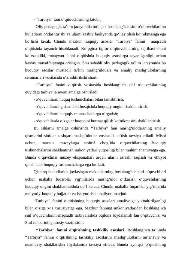 - “Tarbiya” fani o‘qituvchisining kitobi.
Oliy pedagogik ta’lim jarayonida bo‘lajak boshlang‘ich sinf o‘qituvchilari bu
hujjatlarni o‘zlashtirishi va ularni kasbiy faoliyatida qo‘llay olish ko‘nikmasiga ega
bo‘lishi  kerak.  Chunki  mazkur  huquqiy  asoslar  “Tarbiya”  fanini   maqsadli
o‘qitishda tayanch hisoblanadi. Ko‘pgina ilg‘or o‘qituvchilarning tajribasi shuni
ko‘rsatadiki, muayyan fanni  o‘qitishda huquqiy asoslarga tayanilganligi  uchun
kasbiy muvaffaqiyatga erishgan. Shu sababli oliy pedagogik ta’lim jarayonida bu
huquqiy  asoslar  mustaqil  ta’lim  mashg‘ulotlari  va  amaliy  mashg‘ulotlarning
seminarlari vositasida o‘zlashtirilishi shart. 
“Tarbiya”  fanini  o‘qitish  vositasida  boshlang‘ich  sinf  o‘quvchilarining
quyidagi tarbiya jarayoni amalga oshiriladi:
- o‘quvchilarni huquq tushunchalari bilan tanishtirish;
- o‘quvchilarning dastlabki bosqichda huquqiy ongini shakllantirish;
- o‘quvchilarni huquqiy munosabatlarga o‘rgatish;
- o‘quvchilarda o‘zgalar huquqini hurmat qilish ko‘nikmasini shakllantirish.
Bu  ishlarni  amalga  oshirishda  “Tarbiya”  fani  mashg‘ulotlarining  amaliy
qismlarini sinfdan tashqari mashg‘ulotlar vositasida o‘tish tavsiya etiladi. Misol
uchun,  maxsus  muzeylarga  tashrif  chog‘ida  o‘quvchilarning  huquqiy
tushunchalarini shaklantirish imkoniyatlari yuqoriligi bilan muhim ahamiyatga ega.
Bunda o‘quvchilar muzey eksponatlari orqali ularni asrash, saqlash va ehtiyot
qilish kabi huquqiy tushunchalarga ega bo‘ladi. 
Qishloq hududlarida joylashgan maktablarning boshlang‘ich sinf o‘quvchilari
uchun  mahalla  fuqarolar  yig‘inlarida  mashg‘ulot  o‘tkazish  o‘quvchilarning
huquqiy ongini shakllantirishda qo‘l keladi. Chunki mahalla fuqarolar yig‘inlarida
me’yoriy-huquqiy hujjatlar va ish yuritish amaliyoti mavjud. 
“Tarbiya” fanini o‘qitishning huquqiy asoslari amaliyotga yo‘naltirilganligi
bilan o‘ziga xos xususiyatga ega. Mazkur fanning imkoniyatlaridan boshlang‘ich
sinf o‘quvchilarini maqsadli tarbiyalashda oqilona foydalanish fan o‘qituvchisi va
Sinf rahbarining asosiy vazifasidir. 
“Tarbiya” fanini o‘qitishning tashkiliy asoslari. Boshlang‘ich ta’limda
“Tarbiya” fanini  o‘qitishning  tashkiliy asoslarini  mashg‘ulotlarni  an’anaviy va
noan’aviy shakllaridan foydalanish tavsiya etiladi. Bunda  ayniqsa  o‘qitishning
