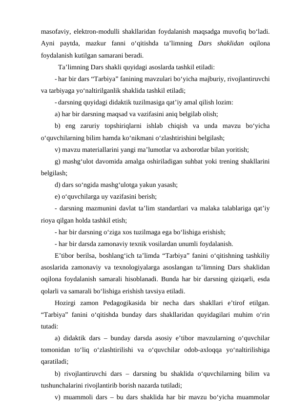 masofaviy, elektron-modulli shakllaridan foydalanish maqsadga muvofiq bo‘ladi.
Ayni  paytda,  mazkur  fanni  o‘qitishda  ta’limning  Dars  shaklidan oqilona
foydalanish kutilgan samarani beradi.
Ta’limning Dars shakli quyidagi asoslarda tashkil etiladi:
- har bir dars “Tarbiya” fanining mavzulari bo‘yicha majburiy, rivojlantiruvchi
va tarbiyaga yo‘naltirilganlik shaklida tashkil etiladi;
- darsning quyidagi didaktik tuzilmasiga qat’iy amal qilish lozim: 
a) har bir darsning maqsad va vazifasini aniq belgilab olish;
b)  eng  zaruriy  topshiriqlarni  ishlab  chiqish  va  unda  mavzu  bo‘yicha
o‘quvchilarning bilim hamda ko‘nikmani o‘zlashtirishini belgilash;
v) mavzu materiallarini yangi ma’lumotlar va axborotlar bilan yoritish;
g) mashg‘ulot davomida amalga oshiriladigan suhbat yoki trening shakllarini
belgilash;
d) dars so‘ngida mashg‘ulotga yakun yasash;
e) o‘quvchilarga uy vazifasini berish;
- darsning mazmunini davlat ta’lim standartlari va malaka talablariga qat’iy
rioya qilgan holda tashkil etish; 
- har bir darsning o‘ziga xos tuzilmaga ega bo‘lishiga erishish;
- har bir darsda zamonaviy texnik vosilardan unumli foydalanish.
E’tibor berilsa, boshlang‘ich ta’limda “Tarbiya” fanini o‘qitishning tashkiliy
asoslarida zamonaviy va texnologiyalarga asoslangan ta’limning Dars shaklidan
oqilona foydalanish samarali hisoblanadi. Bunda har bir darsning qiziqarli, esda
qolarli va samarali bo‘lishiga erishish tavsiya etiladi.
Hozirgi  zamon  Pedagogikasida  bir  necha  dars  shakllari  e’tirof  etilgan.
“Tarbiya” fanini o‘qitishda bunday dars shakllaridan quyidagilari muhim o‘rin
tutadi:
a) didaktik dars – bunday darsda asosiy e’tibor mavzularning o‘quvchilar
tomonidan  to‘liq  o‘zlashtirilishi  va  o‘quvchilar  odob-axloqqa  yo‘naltirilishiga
qaratiladi;
b)  rivojlantiruvchi  dars  –  darsning  bu  shaklida  o‘quvchilarning  bilim  va
tushunchalarini rivojlantirib borish nazarda tutiladi;
v) muammoli dars – bu dars shaklida har bir mavzu bo‘yicha muammolar
