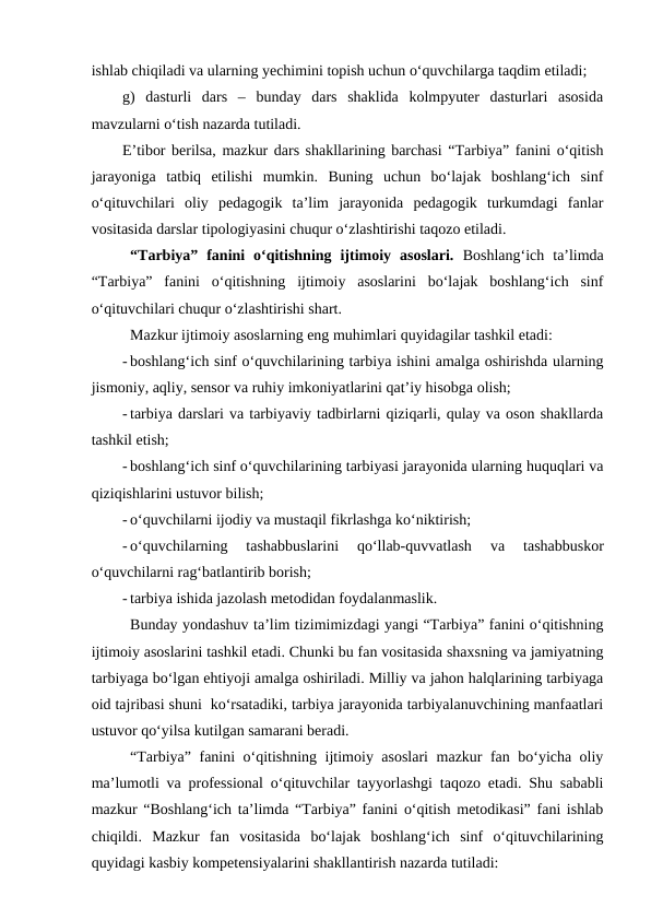 ishlab chiqiladi va ularning yechimini topish uchun o‘quvchilarga taqdim etiladi;
g)  dasturli  dars  –  bunday  dars  shaklida  kolmpyuter  dasturlari  asosida
mavzularni o‘tish nazarda tutiladi.
E’tibor berilsa, mazkur dars shakllarining barchasi “Tarbiya” fanini o‘qitish
jarayoniga  tatbiq  etilishi  mumkin.  Buning  uchun  bo‘lajak  boshlang‘ich  sinf
o‘qituvchilari  oliy  pedagogik  ta’lim  jarayonida  pedagogik  turkumdagi  fanlar
vositasida darslar tipologiyasini chuqur o‘zlashtirishi taqozo etiladi.     
“Tarbiya”  fanini  o‘qitishning  ijtimoiy  asoslari.  Boshlang‘ich  ta’limda
“Tarbiya”  fanini  o‘qitishning  ijtimoiy  asoslarini  bo‘lajak  boshlang‘ich  sinf
o‘qituvchilari chuqur o‘zlashtirishi shart. 
Mazkur ijtimoiy asoslarning eng muhimlari quyidagilar tashkil etadi:
- boshlang‘ich sinf o‘quvchilarining tarbiya ishini amalga oshirishda ularning
jismoniy, aqliy, sensor va ruhiy imkoniyatlarini qat’iy hisobga olish;
- tarbiya darslari va tarbiyaviy tadbirlarni qiziqarli, qulay va oson shakllarda
tashkil etish;
- boshlang‘ich sinf o‘quvchilarining tarbiyasi jarayonida ularning huquqlari va
qiziqishlarini ustuvor bilish;
- o‘quvchilarni ijodiy va mustaqil fikrlashga ko‘niktirish;
- o‘quvchilarning  tashabbuslarini  qo‘llab-quvvatlash 
va  tashabbuskor
o‘quvchilarni rag‘batlantirib borish;
- tarbiya ishida jazolash metodidan foydalanmaslik.
Bunday yondashuv ta’lim tizimimizdagi yangi “Tarbiya” fanini o‘qitishning
ijtimoiy asoslarini tashkil etadi. Chunki bu fan vositasida shaxsning va jamiyatning
tarbiyaga bo‘lgan ehtiyoji amalga oshiriladi. Milliy va jahon halqlarining tarbiyaga
oid tajribasi shuni  ko‘rsatadiki, tarbiya jarayonida tarbiyalanuvchining manfaatlari
ustuvor qo‘yilsa kutilgan samarani beradi. 
“Tarbiya” fanini o‘qitishning ijtimoiy asoslari  mazkur fan bo‘yicha oliy
ma’lumotli va professional o‘qituvchilar tayyorlashgi taqozo etadi. Shu sababli
mazkur “Boshlang‘ich ta’limda “Tarbiya” fanini o‘qitish metodikasi” fani ishlab
chiqildi.  Mazkur  fan  vositasida  bo‘lajak  boshlang‘ich  sinf  o‘qituvchilarining
quyidagi kasbiy kompetensiyalarini shakllantirish nazarda tutiladi:
