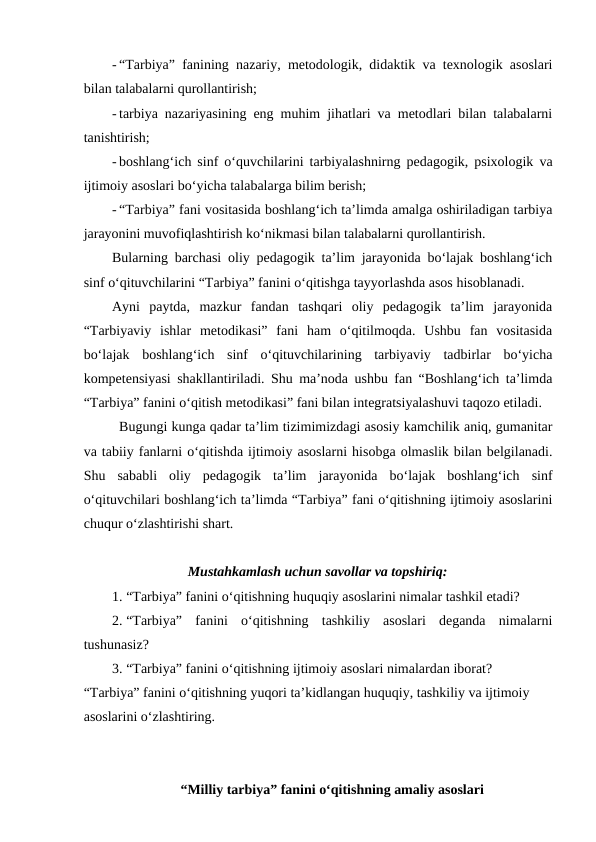 - “Tarbiya” fanining nazariy, metodologik, didaktik va texnologik asoslari
bilan talabalarni qurollantirish;
- tarbiya nazariyasining eng muhim jihatlari va metodlari bilan talabalarni
tanishtirish;
- boshlang‘ich sinf o‘quvchilarini tarbiyalashnirng pedagogik, psixologik va
ijtimoiy asoslari bo‘yicha talabalarga bilim berish;
- “Tarbiya” fani vositasida boshlang‘ich ta’limda amalga oshiriladigan tarbiya
jarayonini muvofiqlashtirish ko‘nikmasi bilan talabalarni qurollantirish.
Bularning barchasi oliy pedagogik ta’lim jarayonida bo‘lajak boshlang‘ich
sinf o‘qituvchilarini “Tarbiya” fanini o‘qitishga tayyorlashda asos hisoblanadi. 
Ayni  paytda,  mazkur  fandan  tashqari  oliy  pedagogik  ta’lim  jarayonida
“Tarbiyaviy  ishlar  metodikasi”  fani  ham  o‘qitilmoqda.  Ushbu  fan  vositasida
bo‘lajak  boshlang‘ich  sinf  o‘qituvchilarining  tarbiyaviy  tadbirlar  bo‘yicha
kompetensiyasi shakllantiriladi. Shu ma’noda ushbu fan “Boshlang‘ich ta’limda
“Tarbiya” fanini o‘qitish metodikasi” fani bilan integratsiyalashuvi taqozo etiladi. 
Bugungi kunga qadar ta’lim tizimimizdagi asosiy kamchilik aniq, gumanitar
va tabiiy fanlarni o‘qitishda ijtimoiy asoslarni hisobga olmaslik bilan belgilanadi.
Shu  sababli  oliy  pedagogik  ta’lim  jarayonida  bo‘lajak  boshlang‘ich  sinf
o‘qituvchilari boshlang‘ich ta’limda “Tarbiya” fani o‘qitishning ijtimoiy asoslarini
chuqur o‘zlashtirishi shart. 
Mustahkamlash uchun savollar va topshiriq:
1. “Tarbiya” fanini o‘qitishning huquqiy asoslarini nimalar tashkil etadi?
2. “Tarbiya”  fanini  o‘qitishning  tashkiliy  asoslari  deganda  nimalarni
tushunasiz?
3. “Tarbiya” fanini o‘qitishning ijtimoiy asoslari nimalardan iborat?
“Tarbiya” fanini o‘qitishning yuqori ta’kidlangan huquqiy, tashkiliy va ijtimoiy 
asoslarini o‘zlashtiring.
“Milliy tarbiya” fanini o‘qitishning amaliy asoslari
