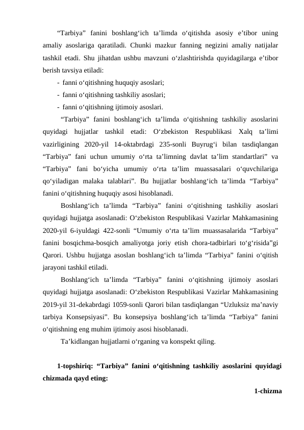 “Tarbiya”  fanini  boshlang‘ich  ta’limda  o‘qitishda  asosiy  e’tibor  uning
amaliy asoslariga qaratiladi. Chunki mazkur fanning negizini amaliy natijalar
tashkil etadi. Shu jihatdan ushbu mavzuni o‘zlashtirishda quyidagilarga e’tibor
berish tavsiya etiladi:
-  fanni o‘qitishning huquqiy asoslari;
-  fanni o‘qitishning tashkiliy asoslari;
-  fanni o‘qitishning ijtimoiy asoslari.
“Tarbiya”  fanini  boshlang‘ich  ta’limda  o‘qitishning  tashkiliy  asoslarini
quyidagi  hujjatlar  tashkil  etadi:  O‘zbekiston  Respublikasi  Xalq  ta’limi
vazirligining  2020-yil  14-oktabrdagi  235-sonli  Buyrug‘i  bilan  tasdiqlangan
“Tarbiya” fani  uchun umumiy o‘rta ta’limning davlat ta’lim  standartlari” va
“Tarbiya”  fani  bo‘yicha  umumiy  o‘rta  ta’lim  muassasalari  o‘quvchilariga
qo‘yiladigan  malaka  talablari”.  Bu  hujjatlar  boshlang‘ich  ta’limda  “Tarbiya”
fanini o‘qitishning huquqiy asosi hisoblanadi.
Boshlang‘ich  ta’limda  “Tarbiya”  fanini  o‘qitishning  tashkiliy  asoslari
quyidagi hujjatga asoslanadi: O‘zbekiston Respublikasi Vazirlar Mahkamasining
2020-yil 6-iyuldagi 422-sonli “Umumiy o‘rta ta’lim muassasalarida “Tarbiya”
fanini bosqichma-bosqich amaliyotga joriy etish chora-tadbirlari to‘g‘risida”gi
Qarori. Ushbu hujjatga asoslan boshlang‘ich ta’limda “Tarbiya” fanini o‘qitish
jarayoni tashkil etiladi. 
Boshlang‘ich  ta’limda  “Tarbiya”  fanini  o‘qitishning  ijtimoiy  asoslari
quyidagi hujjatga asoslanadi: O‘zbekiston Respublikasi Vazirlar Mahkamasining
2019-yil 31-dekabrdagi 1059-sonli Qarori bilan tasdiqlangan “Uzluksiz ma’naviy
tarbiya Konsepsiyasi”. Bu konsepsiya boshlang‘ich ta’limda “Tarbiya” fanini
o‘qitishning eng muhim ijtimoiy asosi hisoblanadi.
Ta’kidlangan hujjatlarni o‘rganing va konspekt qiling.
1-topshiriq: “Tarbiya” fanini o‘qitishning tashkiliy asoslarini quyidagi
chizmada qayd eting:
1-chizma

