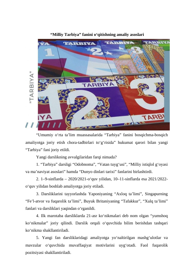 “Milliy Tarbiya” fanini o‘qitishning amaliy asoslari
“Umumiy o‘rta ta’lim muassasalarida “Tarbiya”  fanini bosqichma-bosqich
amaliyotga joriy etish chora-tadbirlari to‘g‘risida”  hukumat qarori bilan yangi
“Tarbiya” fani joriy etildi.
Yangi darslikning avvalgilaridan farqi nimada?
1. “Tarbiya” darsligi “Odobnoma”, “Vatan tuyg‘usi”, “Milliy istiqlol g‘oyasi
va ma’naviyat asoslari” hamda “Dunyo dinlari tarixi” fanlarini birlashtirdi.
2. 1–9-sinflarda – 2020/2021-o‘quv yilidan, 10–11-sinflarda esa 2021/2022-
o‘quv yilidan boshlab amaliyotga joriy etiladi.
3. Darsliklarini tayyorlashda Yaponiyaning “Axloq ta’limi”, Singapurning
“Fe’l-atvor va fuqarolik ta’limi”, Buyuk Britaniyaning “Tafakkur”, “Xulq ta’limi”
fanlari va darsliklari yaqindan o‘rganildi.
4. Ilk marotaba darsliklarda 21-asr ko‘nikmalari deb nom olgan “yumshoq
ko‘nikmalar”  joriy  qilindi.  Darslik orqali  o‘quvchida  bilim  berishdan  tashqari
ko‘nikma shakllantiriladi.
5.  Yangi  fan  darsliklaridagi  amaliyotga  yo‘naltirilgan  mashg‘ulotlar  va
mavzular  o‘quvchida  muvaffaqiyat  motivlarini  uyg‘otadi.  Faol  fuqarolik
pozitsiyasi shakllantiriladi.
