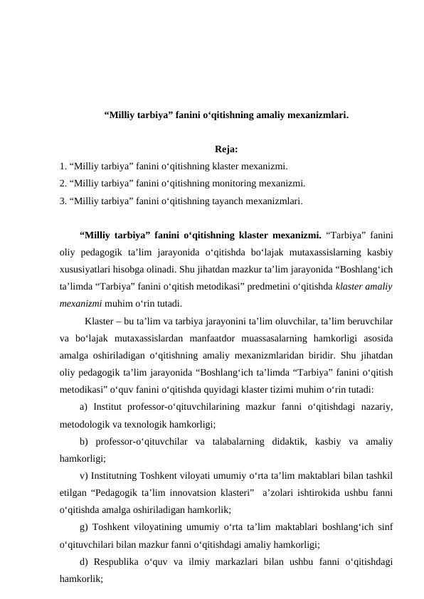 “Milliy tarbiya” fanini o‘qitishning amaliy mexanizmlari.
Reja:
1. “Milliy tarbiya” fanini o‘qitishning klaster mexanizmi. 
2. “Milliy tarbiya” fanini o‘qitishning monitoring mexanizmi. 
3. “Milliy tarbiya” fanini o‘qitishning tayanch mexanizmlari.
“Milliy tarbiya” fanini o‘qitishning klaster mexanizmi.  “Tarbiya” fanini
oliy  pedagogik  ta’lim  jarayonida  o‘qitishda  bo‘lajak  mutaxassislarning  kasbiy
xususiyatlari hisobga olinadi. Shu jihatdan mazkur ta’lim jarayonida “Boshlang‘ich
ta’limda “Tarbiya” fanini o‘qitish metodikasi” predmetini o‘qitishda klaster amaliy
mexanizmi muhim o‘rin tutadi. 
Klaster – bu ta’lim va tarbiya jarayonini ta’lim oluvchilar, ta’lim beruvchilar
va  bo‘lajak  mutaxassislardan  manfaatdor  muassasalarning  hamkorligi  asosida
amalga oshiriladigan o‘qitishning amaliy mexanizmlaridan biridir. Shu jihatdan
oliy pedagogik ta’lim jarayonida “Boshlang‘ich ta’limda “Tarbiya” fanini o‘qitish
metodikasi” o‘quv fanini o‘qitishda quyidagi klaster tizimi muhim o‘rin tutadi:
a)  Institut  professor-o‘qituvchilarining  mazkur  fanni  o‘qitishdagi  nazariy,
metodologik va texnologik hamkorligi;
b)  professor-o‘qituvchilar  va  talabalarning  didaktik,  kasbiy  va  amaliy
hamkorligi; 
v) Institutning Toshkent viloyati umumiy o‘rta ta’lim maktablari bilan tashkil
etilgan “Pedagogik ta’lim innovatsion klasteri”  a’zolari ishtirokida ushbu fanni
o‘qitishda amalga oshiriladigan hamkorlik;
g) Toshkent viloyatining umumiy o‘rta ta’lim maktablari boshlang‘ich sinf
o‘qituvchilari bilan mazkur fanni o‘qitishdagi amaliy hamkorligi;
d)  Respublika  o‘quv  va  ilmiy  markazlari  bilan  ushbu  fanni  o‘qitishdagi
hamkorlik;
