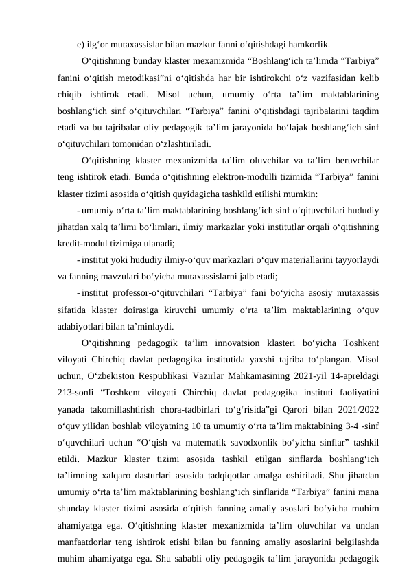 e) ilg‘or mutaxassislar bilan mazkur fanni o‘qitishdagi hamkorlik.
O‘qitishning bunday klaster mexanizmida “Boshlang‘ich ta’limda “Tarbiya”
fanini o‘qitish metodikasi”ni o‘qitishda har bir ishtirokchi o‘z vazifasidan kelib
chiqib  ishtirok  etadi.  Misol  uchun,  umumiy  o‘rta  ta’lim  maktablarining
boshlang‘ich sinf o‘qituvchilari “Tarbiya” fanini o‘qitishdagi tajribalarini taqdim
etadi va bu tajribalar oliy pedagogik ta’lim jarayonida bo‘lajak boshlang‘ich sinf
o‘qituvchilari tomonidan o‘zlashtiriladi.
O‘qitishning klaster mexanizmida ta’lim oluvchilar va ta’lim beruvchilar
teng ishtirok etadi. Bunda o‘qitishning elektron-modulli tizimida “Tarbiya” fanini
klaster tizimi asosida o‘qitish quyidagicha tashkild etilishi mumkin:
- umumiy o‘rta ta’lim maktablarining boshlang‘ich sinf o‘qituvchilari hududiy
jihatdan xalq ta’limi bo‘limlari, ilmiy markazlar yoki institutlar orqali o‘qitishning
kredit-modul tizimiga ulanadi;
- institut yoki hududiy ilmiy-o‘quv markazlari o‘quv materiallarini tayyorlaydi
va fanning mavzulari bo‘yicha mutaxassislarni jalb etadi;
- institut professor-o‘qituvchilari “Tarbiya” fani bo‘yicha asosiy mutaxassis
sifatida  klaster  doirasiga  kiruvchi  umumiy  o‘rta  ta’lim  maktablarining  o‘quv
adabiyotlari bilan ta’minlaydi.
O‘qitishning  pedagogik  ta’lim  innovatsion  klasteri  bo‘yicha  Toshkent
viloyati Chirchiq davlat pedagogika institutida yaxshi tajriba to‘plangan. Misol
uchun, O‘zbekiston Respublikasi Vazirlar Mahkamasining 2021-yil 14-apreldagi
213-sonli  “Toshkent  viloyati  Chirchiq  davlat  pedagogika  instituti  faoliyatini
yanada  takomillashtirish  chora-tadbirlari  to‘g‘risida”gi  Qarori  bilan  2021/2022
o‘quv yilidan boshlab viloyatning 10 ta umumiy o‘rta ta’lim maktabining 3-4 -sinf
o‘quvchilari uchun “O‘qish va matematik savodxonlik bo‘yicha sinflar” tashkil
etildi.  Mazkur  klaster  tizimi  asosida  tashkil  etilgan  sinflarda  boshlang‘ich
ta’limning xalqaro dasturlari asosida tadqiqotlar amalga oshiriladi. Shu jihatdan
umumiy o‘rta ta’lim maktablarining boshlang‘ich sinflarida “Tarbiya” fanini mana
shunday klaster tizimi asosida o‘qitish fanning amaliy asoslari bo‘yicha muhim
ahamiyatga ega. O‘qitishning klaster mexanizmida ta’lim oluvchilar va undan
manfaatdorlar teng ishtirok etishi bilan bu fanning amaliy asoslarini belgilashda
muhim ahamiyatga ega. Shu sababli oliy pedagogik ta’lim jarayonida pedagogik
