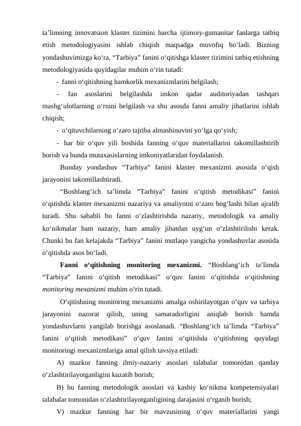 ta’limning innovatsion klaster tizimini barcha ijtimoiy-gumanitar fanlarga tatbiq
etish  metodologiyasini  ishlab  chiqish  maqsadga  muvofiq  bo‘ladi.  Bizning
yondashuvimizga ko‘ra, “Tarbiya” fanini o‘qitishga klaster tizimini tatbiq etishning
metodologiyasida quyidagilar muhim o‘rin tutadi:
-  fanni o‘qitishning hamkorlik mexanizmlarini belgilash;
-  
fan  asoslarini  belgilashda  imkon  qadar  auditoriyadan  tashqari
mashg‘ulotlarning o‘rnini belgilash va shu asosda fanni amaliy jihatlarini ishlab
chiqish;
-  o‘qituvchilarning o‘zaro tajriba almashinuvini yo‘lga qo‘yish;
-  har bir o‘quv yili boshida fanning o‘quv materiallarini takomillashtirib
borish va bunda mutaxasislarning imkoniyatlaridan foydalanish.
Bunday  yondashuv  “Tarbiya”  fanini  klaster  mexanizmi  asosida  o‘qish
jarayonini takomillashtiradi. 
 “Boshlang‘ich  ta’limda  “Tarbiya”  fanini  o‘qitish  metodikasi”  fanini
o‘qitishda klaster mexanizmi nazariya va amaliyotni o‘zaro bog‘lashi bilan ajralib
turadi.  Shu  sababli  bu  fanni  o‘zlashtirishda  nazariy,  metodologik  va  amaliy
ko‘nikmalar  ham  nazariy,  ham  amaliy  jihatdan  uyg‘un  o‘zlashtirilishi  kerak.
Chunki bu fan kelajakda “Tarbiya” fanini mutlaqo yangicha yondashuvlar asosida
o‘qitishda asos bo‘ladi.
 Fanni  o‘qitishning  monitoring  mexanizmi.  “Boshlang‘ich  ta’limda
“Tarbiya”  fanini  o‘qitish  metodikasi”  o‘quv  fanini  o‘qitishda  o‘qitishning
monitoring mexanizmi muhim o‘rin tutadi.
O‘qitishning monitoring mexanizmi amalga oshirilayotgan o‘quv va tarbiya
jarayonini  nazorat  qilish,  uning  samaradorligini  aniqlab  borish  hamda
yondashuvlarni yangilab borishga asoslanadi. “Boshlang‘ich ta’limda “Tarbiya”
fanini  o‘qitish  metodikasi”  o‘quv  fanini  o‘qitishda  o‘qitishning  quyidagi
monitoringi mexanizmlariga amal qilish tavsiya etiladi:
A)  mazkur  fanning  ilmiy-nazariy  asoslari  talabalar  tomonidan  qanday
o‘zlashtirilayotganligini kuzatib borish;
B) bu fanning metodologik asoslari va kasbiy ko‘nikma kompetensiyalari
talabalar tomonidan o‘zlashtirilayotganligining darajasini o‘rganib borish;
V)  mazkur  fanning  har  bir  mavzusining  o‘quv  materiallarini  yangi
