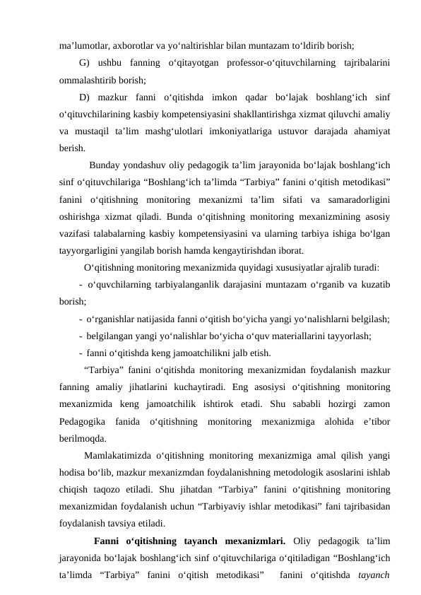 ma’lumotlar, axborotlar va yo‘naltirishlar bilan muntazam to‘ldirib borish; 
G)  ushbu  fanning  o‘qitayotgan  professor-o‘qituvchilarning  tajribalarini
ommalashtirib borish;
D)  mazkur  fanni  o‘qitishda  imkon  qadar  bo‘lajak  boshlang‘ich  sinf
o‘qituvchilarining kasbiy kompetensiyasini shakllantirishga xizmat qiluvchi amaliy
va  mustaqil  ta’lim  mashg‘ulotlari  imkoniyatlariga  ustuvor  darajada  ahamiyat
berish. 
Bunday yondashuv oliy pedagogik ta’lim jarayonida bo‘lajak boshlang‘ich
sinf o‘qituvchilariga “Boshlang‘ich ta’limda “Tarbiya” fanini o‘qitish metodikasi”
fanini  o‘qitishning  monitoring  mexanizmi  ta’lim  sifati  va  samaradorligini
oshirishga xizmat qiladi. Bunda o‘qitishning monitoring mexanizmining asosiy
vazifasi talabalarning kasbiy kompetensiyasini va ularning tarbiya ishiga bo‘lgan
tayyorgarligini yangilab borish hamda kengaytirishdan iborat.
O‘qitishning monitoring mexanizmida quyidagi xususiyatlar ajralib turadi:
-  o‘quvchilarning tarbiyalanganlik darajasini muntazam o‘rganib va kuzatib
borish;
-  o‘rganishlar natijasida fanni o‘qitish bo‘yicha yangi yo‘nalishlarni belgilash;
-  belgilangan yangi yo‘nalishlar bo‘yicha o‘quv materiallarini tayyorlash;
-  fanni o‘qitishda keng jamoatchilikni jalb etish.
“Tarbiya” fanini o‘qitishda monitoring mexanizmidan foydalanish mazkur
fanning  amaliy  jihatlarini  kuchaytiradi.  Eng  asosiysi  o‘qitishning  monitoring
mexanizmida  keng  jamoatchilik  ishtirok  etadi.  Shu  sababli  hozirgi  zamon
Pedagogika  fanida  o‘qitishning  monitoring  mexanizmiga  alohida  e’tibor
berilmoqda.
Mamlakatimizda o‘qitishning monitoring mexanizmiga amal qilish yangi
hodisa bo‘lib, mazkur mexanizmdan foydalanishning metodologik asoslarini ishlab
chiqish  taqozo  etiladi.  Shu  jihatdan  “Tarbiya”  fanini  o‘qitishning  monitoring
mexanizmidan foydalanish uchun “Tarbiyaviy ishlar metodikasi” fani tajribasidan
foydalanish tavsiya etiladi. 
 
 Fanni  o‘qitishning  tayanch  mexanizmlari.  Oliy  pedagogik  ta’lim
jarayonida bo‘lajak boshlang‘ich sinf o‘qituvchilariga o‘qitiladigan “Boshlang‘ich
ta’limda  “Tarbiya”  fanini  o‘qitish  metodikasi”   fanini  o‘qitishda  tayanch
