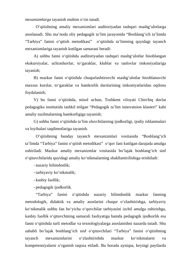 mexanizmlarga tayanish muhim o‘rin tutadi.
O‘qitishning amaliy mexanizmlari auditoriyadan tashqari mashg‘ulotlarga
asoslanadi. Shu ma’noda oliy pedagogik ta’lim jarayonida “Boshlang‘ich ta’limda
“Tarbiya”  fanini  o‘qitish  metodikasi”   o‘qitishda  ta’limning  quyidagi  tayanch
mexanizmlariga tayanish kutilgan samarani beradi:
A) ushbu fanni o‘qitishda auditoriyadan tashqari mashg‘ulotlar hisoblangan
ekskursiyalar,  uchrashuvlar,  to‘garaklar,  klublar  va  tanlovlar  imkoniyatlariga
tayanish;
B) mazkur fanni o‘qitishda chuqurlashtiruvchi mashg‘ulotlar hisoblanuvchi
maxsus kurslar, to‘garaklar va hamkorlik darslarining imkoniyatlaridan oqilona
foydalanish;
V)  bu  fanni  o‘qitishda,  misol  uchun,  Toshkent  viloyati  Chirchiq  davlat
pedagogika institutida tashkil etilgan “Pedagogik ta’lim innovatsion klasteri” kabi
amaliy tuzilmalarning hamkorligiga tayanish;
G) ushbu fanni o‘qitishda ta’lim oluvchilarning ijodkorligi, ijodiy ishlanmalari
va loyihalari taqdimotlariga tayanish.
O‘qitishning  bunday  tayanch  mexanizmlari  vositasida  “Boshlang‘ich
ta’limda “Tarbiya” fanini o‘qitish metodikasi”  o‘quv fani kutilgan darajada amalga
oshiriladi.  Mazkur  amaliy  mexanizmlar  vositasida  bo‘lajak  boshlang‘ich  sinf
o‘qituvchilarida quyidagi amaliy ko‘nikmalarning shakllantirilishiga erishiladi:
- nazariy bilimdonlik;
- tarbiyaviy ko‘nikmalik;
- kasbiy faollik;
- pedagogik ijodkorlik.
“Tarbiya”  fanini  o‘qitishda  nazariy  bilimdonlik  mazkur  fanning
metodologik,  didaktik  va  amaliy  asoslarini  chuqur  o‘zlashtirishga,  tarbiyaviy
ko‘nikmalik ushbu fan bo‘yicha o‘quvchilar tarbiyasini izchil amalga oshirishga,
kasbiy faollik o‘qituvchining samarali faoliyatiga hamda pedagogik ijodkorlik esa
fanni o‘qitishda turli metodlar va texnologiyalarga asoslanishni nazarda tutadi. Shu
sababli  bo‘lajak  boshlang‘ich  sinf  o‘qituvchilari  “Tarbiya”  fanini  o‘qitishning
tayanch  mexanizmlarini  o‘zlashtirishda  mazkur  ko‘nikmalarni  va
kompetensiyalarni o‘rganish taqoza etiladi. Bu borada ayniqsa, keyingi paytlarda
