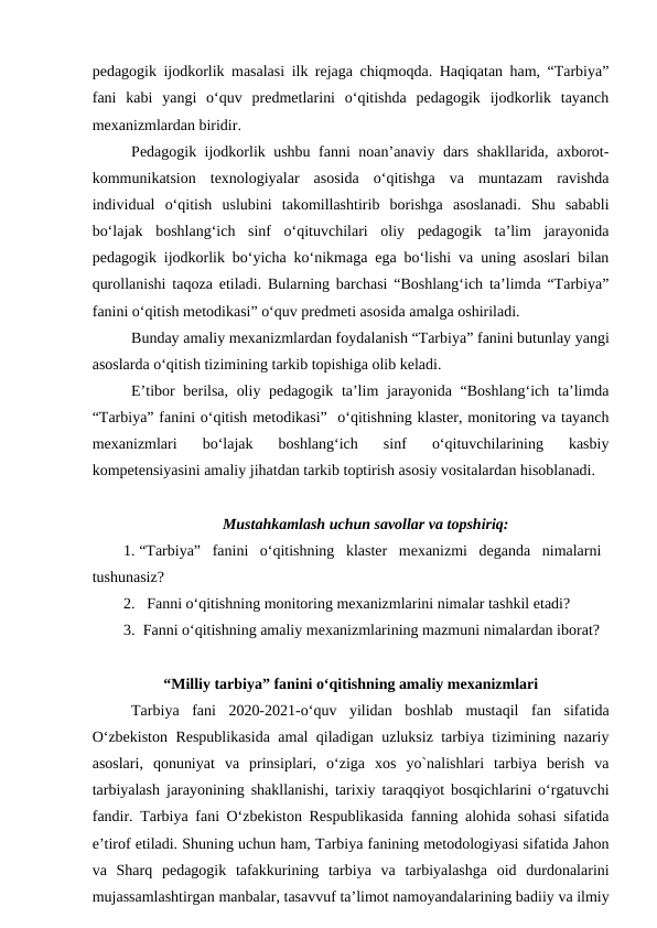 pedagogik ijodkorlik masalasi ilk rejaga chiqmoqda. Haqiqatan ham, “Tarbiya”
fani  kabi  yangi  o‘quv  predmetlarini  o‘qitishda  pedagogik  ijodkorlik  tayanch
mexanizmlardan biridir. 
Pedagogik ijodkorlik ushbu fanni noan’anaviy dars shakllarida, axborot-
kommunikatsion  texnologiyalar  asosida  o‘qitishga  va  muntazam  ravishda
individual  o‘qitish  uslubini  takomillashtirib  borishga  asoslanadi.  Shu  sababli
bo‘lajak  boshlang‘ich  sinf  o‘qituvchilari  oliy  pedagogik  ta’lim  jarayonida
pedagogik ijodkorlik bo‘yicha ko‘nikmaga ega bo‘lishi va uning asoslari bilan
qurollanishi taqoza etiladi. Bularning barchasi “Boshlang‘ich ta’limda “Tarbiya”
fanini o‘qitish metodikasi” o‘quv predmeti asosida amalga oshiriladi.
Bunday amaliy mexanizmlardan foydalanish “Tarbiya” fanini butunlay yangi
asoslarda o‘qitish tizimining tarkib topishiga olib keladi.  
E’tibor  berilsa, oliy pedagogik ta’lim  jarayonida “Boshlang‘ich ta’limda
“Tarbiya” fanini o‘qitish metodikasi”  o‘qitishning klaster, monitoring va tayanch
mexanizmlari  bo‘lajak  boshlang‘ich  sinf  o‘qituvchilarining  kasbiy
kompetensiyasini amaliy jihatdan tarkib toptirish asosiy vositalardan hisoblanadi. 
Mustahkamlash uchun savollar va topshiriq:
1. “Tarbiya”  fanini  o‘qitishning  klaster  mexanizmi  deganda  nimalarni
tushunasiz?
2.   Fanni o‘qitishning monitoring mexanizmlarini nimalar tashkil etadi?
3.  Fanni o‘qitishning amaliy mexanizmlarining mazmuni nimalardan iborat?
“Milliy tarbiya” fanini o‘qitishning amaliy mexanizmlari
Tarbiya  fani  2020-2021-o‘quv  yilidan  boshlab  mustaqil  fan  sifatida
O‘zbekiston Respublikasida amal qiladigan uzluksiz tarbiya tizimining nazariy
asoslari,  qonuniyat  va  prinsiplari,  o‘ziga  xos  yo`nalishlari  tarbiya  berish  va
tarbiyalash jarayonining shakllanishi, tarixiy taraqqiyot bosqichlarini o‘rgatuvchi
fandir.  Tarbiya fani O‘zbekiston Respublikasida fanning alohida sohasi sifatida
e’tirof etiladi. Shuning uchun ham, Tarbiya fanining metodologiyasi sifatida Jahon
va  Sharq  pedagogik  tafakkurining  tarbiya  va  tarbiyalashga  oid  durdonalarini
mujassamlashtirgan manbalar, tasavvuf ta’limot namoyandalarining badiiy va ilmiy
