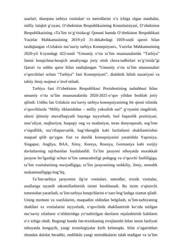 asarlari, sharqona tarbiya vositalari va metodlarini o‘z ichiga olgan manbalar,
milliy istiqlol g‘oyasi, O‘zbekiston Respublikasining Konstitutsiyasi, O‘zbekiston
Respublikasining «Ta’lim to‘g‘risida»gi Qonuni hamda O‘zbekiston Respublikasi
Vazirlar  Mahkamasining  2019-yil  31-dekabrdagi  1059-sonli  qarori  bilan
tasdiqlangan «Uzluksiz ma’naviy tarbiya Konsepsiyasi», Vazirlar Mahkamasining
2020-yil 6-iyundagi 422-sonli “Umumiy o‘rta ta’lim muassasalarida “Tarbiya”
fanini  bosqichma-bosqich  amaliyotga  joriy  etish  chora-tadbirlari  to‘g‘risida”gi
Qarori va ushbu  qaror bilan tasdiqlangan  “Umumiy o‘rta ta’lim  muassasalari
o‘quvchilari uchun “Tarbiya” fani Konsepsiyasi”,  dialektik bilish nazariyasi va
tabiiy ilmiy majmui e`tirof etiladi.
Tarbiya  fani  O‘zbekiston  Respublikasi  Prezidentining  tashabbusi  bilan
umumiy  o‘rta  ta’lim  muassasalarida  2020-2021-o‘quv  yilidan  boshlab  joriy
qilindi. Ushbu fan Uzluksiz ma’naviy tarbiya konsepsiyasining bir qismi sifatida
o‘quvchilarda “Milliy tiklanishdan – milliy yuksalish sari” g‘oyasini singdirish,
ularni  ijtimoiy  muvaffaqiyatli  hayotga  tayyorlash,  faol  fuqarolik  pozitsiyasi,
mas’uliyat, majburiyat, huquqiy ong va madaniyat, teran dunyoqarash, sog‘lom
e’tiqodlilik,  ma’rifatparvarlik,  bag‘rikenglik  kabi  fazilatlarni  shakllantirishni
maqsad  qilib  qo‘ygan.  Fan  va  darslik  konsepsiyasini  yaratishda  Yaponiya,
Singapur,  Angliya,  BAA,  Xitoy,  Koreya,  Rossiya,  Germaniya  kabi  xorijiy
davlatlarning  tajribasidan  foydalanildi.  Ta’lim  jarayoni  nihoyatda  murakkab
jarayon bo‘lganligi uchun ta’lim samaradorligi pedagog va o‘quvchi faolliligiga,
ta’lim vositalarining mavjudligiga, ta’lim jarayonining tashkiliy, ilmiy, metodik
mukammalligiga bog‘liq. 
Ta’lim-tarbiya  jarayonini  ilg‘or  vositalari,  metodlar,  texnik  vositalar,
usullariga  tayanib  takomillashtirish  tizimi  hisoblanadi.  Bu  tizim  o‘qituvchi
tomonidan yaratiladi, ta’lim-tarbiya bosqichlarini o‘zaro bog‘lashga xizmat qiladi.
Uning mzmuni va vazifalarini, maqsadini oldindan belgilash, ta’lim-tarbiyaning
shakllari  va  vositalarini  tayyorlash,  o‘quvchida  shakllantirish  ko‘zda  tutilgan
ma’naviy sifatlarni o‘zlshtirishga yo‘naltirilgan darslarni rejalashtirish kabilarni
o‘z ichiga oladi. Bugungi kunda fan-tеxnikaning rivojlanishi bilan inson faoliyati
nihoyatda  kеngayib,  yangi  tеxnologiyalar  kirib  kеlmoqda.  Sifat  o‘zgarishlari
shundan dalolat bеradiki, endilikda yangi mеtodikalarni talab etadigan va ta’lim
