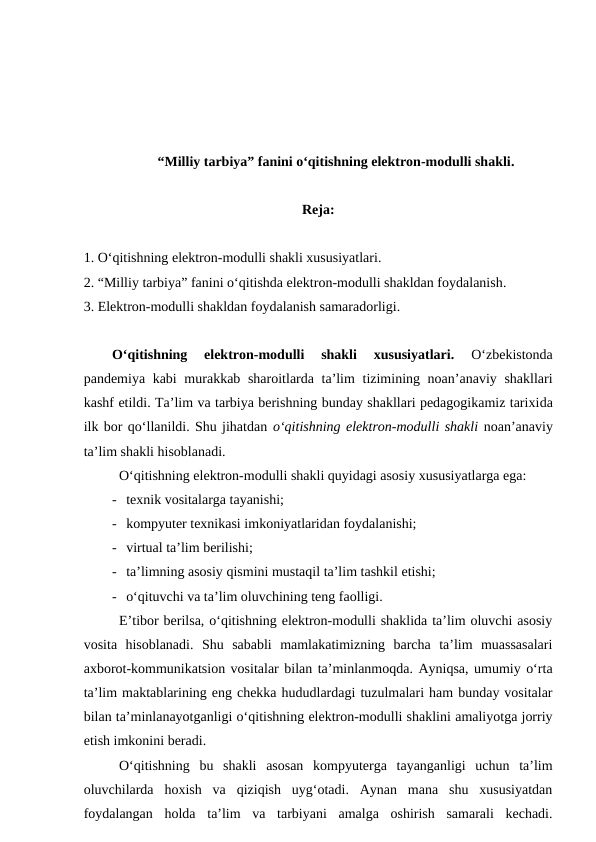 “Milliy tarbiya” fanini o‘qitishning elektron-modulli shakli.
Reja:
1. O‘qitishning elektron-modulli shakli xususiyatlari.
2. “Milliy tarbiya” fanini o‘qitishda elektron-modulli shakldan foydalanish.  
3. Elektron-modulli shakldan foydalanish samaradorligi.
O‘qitishning  elektron-modulli  shakli  xususiyatlari.
 O‘zbekistonda
pandemiya kabi  murakkab sharoitlarda ta’lim  tizimining noan’anaviy shakllari
kashf etildi. Ta’lim va tarbiya berishning bunday shakllari pedagogikamiz tarixida
ilk bor qo‘llanildi. Shu jihatdan o‘qitishning elektron-modulli shakli noan’anaviy
ta’lim shakli hisoblanadi. 
O‘qitishning elektron-modulli shakli quyidagi asosiy xususiyatlarga ega:
- texnik vositalarga tayanishi;
- kompyuter texnikasi imkoniyatlaridan foydalanishi;
- virtual ta’lim berilishi;
- ta’limning asosiy qismini mustaqil ta’lim tashkil etishi;
- o‘qituvchi va ta’lim oluvchining teng faolligi.
E’tibor berilsa, o‘qitishning elektron-modulli shaklida ta’lim oluvchi asosiy
vosita  hisoblanadi.  Shu  sababli  mamlakatimizning  barcha  ta’lim  muassasalari
axborot-kommunikatsion vositalar bilan ta’minlanmoqda. Ayniqsa, umumiy o‘rta
ta’lim maktablarining eng chekka hududlardagi tuzulmalari ham bunday vositalar
bilan ta’minlanayotganligi o‘qitishning elektron-modulli shaklini amaliyotga jorriy
etish imkonini beradi. 
O‘qitishning  bu  shakli  asosan  kompyuterga  tayanganligi  uchun  ta’lim
oluvchilarda  hoxish  va  qiziqish  uyg‘otadi.  Aynan  mana  shu  xususiyatdan
foydalangan  holda  ta’lim  va  tarbiyani  amalga  oshirish  samarali  kechadi.
