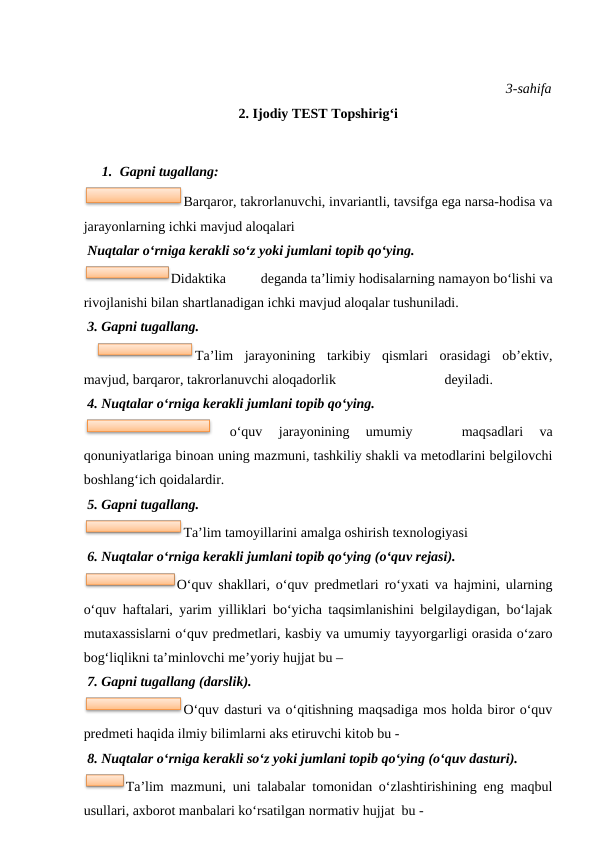3-sahifa
2. Ijodiy TEST Topshirig‘i
 
1. Gapni tugallang:
Barqaror, takrorlanuvchi, invariantli, tavsifga ega narsa-hodisa va
jarayonlarning ichki mavjud aloqalari
 Nuqtalar o‘rniga kerakli so‘z yoki jumlani topib qo‘ying. 
Didaktika
deganda ta’limiy hodisalarning namayon bo‘lishi va
rivojlanishi bilan shartlanadigan ichki mavjud aloqalar tushuniladi.
 3. Gapni tugallang. 
 
Ta’lim  jarayonining  tarkibiy  qismlari  orasidagi  ob’ektiv,
mavjud, barqaror, takrorlanuvchi aloqadorlik                               deyiladi.
 4. Nuqtalar o‘rniga kerakli jumlani topib qo‘ying.
 
o‘quv  jarayonining  umumiy  
 
 maqsadlari  va
qonuniyatlariga binoan uning mazmuni, tashkiliy shakli va metodlarini belgilovchi
boshlang‘ich qoidalardir.
 5. Gapni tugallang. 
Ta’lim tamoyillarini amalga oshirish texnologiyasi
 6. Nuqtalar o‘rniga kerakli jumlani topib qo‘ying (o‘quv rejasi). 
O‘quv shakllari, o‘quv predmetlari ro‘yxati va hajmini, ularning
o‘quv haftalari, yarim yilliklari bo‘yicha taqsimlanishini belgilaydigan, bo‘lajak
mutaxassislarni o‘quv predmetlari, kasbiy va umumiy tayyorgarligi orasida o‘zaro
bog‘liqlikni ta’minlovchi me’yoriy hujjat bu – 
 7. Gapni tugallang (darslik).
O‘quv dasturi va o‘qitishning maqsadiga mos holda biror o‘quv
predmeti haqida ilmiy bilimlarni aks etiruvchi kitob bu -         
 8. Nuqtalar o‘rniga kerakli so‘z yoki jumlani topib qo‘ying (o‘quv dasturi). 
Ta’lim mazmuni, uni talabalar tomonidan o‘zlashtirishining eng maqbul
usullari, axborot manbalari ko‘rsatilgan normativ hujjat  bu -  
