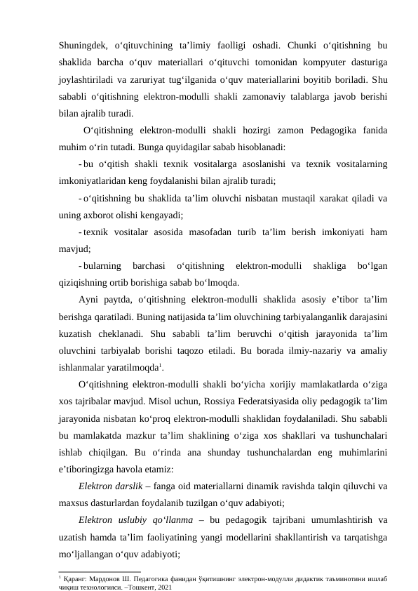 Shuningdek,  o‘qituvchining  ta’limiy  faolligi  oshadi.  Chunki  o‘qitishning  bu
shaklida  barcha  o‘quv  materiallari  o‘qituvchi  tomonidan  kompyuter  dasturiga
joylashtiriladi va zaruriyat tug‘ilganida o‘quv materiallarini boyitib boriladi. Shu
sababli o‘qitishning elektron-modulli shakli zamonaviy talablarga javob berishi
bilan ajralib turadi. 
O‘qitishning  elektron-modulli  shakli  hozirgi  zamon  Pedagogika  fanida
muhim o‘rin tutadi. Bunga quyidagilar sabab hisoblanadi:
- bu  o‘qitish  shakli  texnik  vositalarga  asoslanishi  va  texnik  vositalarning
imkoniyatlaridan keng foydalanishi bilan ajralib turadi;
- o‘qitishning bu shaklida ta’lim oluvchi nisbatan mustaqil xarakat qiladi va
uning axborot olishi kengayadi;
- texnik  vositalar  asosida  masofadan  turib  ta’lim  berish  imkoniyati  ham
mavjud;
- bularning  barchasi  o‘qitishning  elektron-modulli  shakliga  bo‘lgan
qiziqishning ortib borishiga sabab bo‘lmoqda.
Ayni  paytda,  o‘qitishning  elektron-modulli  shaklida  asosiy  e’tibor  ta’lim
berishga qaratiladi. Buning natijasida ta’lim oluvchining tarbiyalanganlik darajasini
kuzatish  cheklanadi.  Shu  sababli  ta’lim  beruvchi  o‘qitish  jarayonida  ta’lim
oluvchini tarbiyalab borishi taqozo etiladi. Bu borada ilmiy-nazariy va amaliy
ishlanmalar yaratilmoqda1. 
O‘qitishning elektron-modulli shakli bo‘yicha xorijiy mamlakatlarda o‘ziga
xos tajribalar mavjud. Misol uchun, Rossiya Federatsiyasida oliy pedagogik ta’lim
jarayonida nisbatan ko‘proq elektron-modulli shaklidan foydalaniladi. Shu sababli
bu mamlakatda mazkur ta’lim shaklining o‘ziga xos shakllari va tushunchalari
ishlab  chiqilgan.  Bu  o‘rinda  ana  shunday  tushunchalardan  eng  muhimlarini
e’tiboringizga havola etamiz:
Elektron darslik – fanga oid materiallarni dinamik ravishda talqin qiluvchi va
maxsus dasturlardan foydalanib tuzilgan o‘quv adabiyoti;
Elektron  uslubiy  qo‘llanma –  bu  pedagogik  tajribani  umumlashtirish  va
uzatish hamda ta’lim faoliyatining yangi modellarini shakllantirish va tarqatishga
mo‘ljallangan o‘quv adabiyoti;
1 Қаранг: Мардонов Ш. Педагогика фанидан ўқитишнинг электрон-модулли дидактик таъминотини ишлаб
чиқиш технологияси. –Тошкент, 2021
