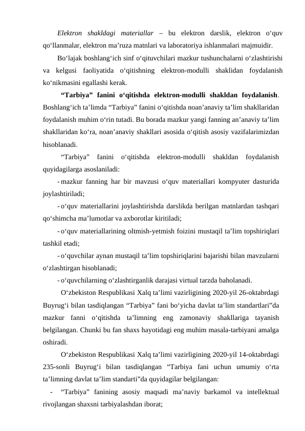 Elektron  shakldagi  materiallar –  bu  elektron  darslik,  elektron  o‘quv
qo‘llanmalar, elektron ma’ruza matnlari va laboratoriya ishlanmalari majmuidir.  
Bo‘lajak boshlang‘ich sinf o‘qituvchilari mazkur tushunchalarni o‘zlashtirishi
va  kelgusi  faoliyatida  o‘qitishning  elektron-modulli  shaklidan  foydalanish
ko‘nikmasini egallashi kerak.
“Tarbiya”  fanini  o‘qitishda  elektron-modulli  shakldan  foydalanish.
Boshlang‘ich ta’limda “Tarbiya” fanini o‘qitishda noan’anaviy ta’lim shakllaridan
foydalanish muhim o‘rin tutadi. Bu borada mazkur yangi fanning an’anaviy ta’lim
shakllaridan ko‘ra, noan’anaviy shakllari asosida o‘qitish asosiy vazifalarimizdan
hisoblanadi. 
“Tarbiya”  fanini  o‘qitishda  elektron-modulli  shakldan  foydalanish
quyidagilarga asoslaniladi:
- mazkur fanning har bir mavzusi o‘quv materiallari kompyuter dasturida
joylashtiriladi;
- o‘quv materiallarini joylashtirishda darslikda berilgan matnlardan tashqari
qo‘shimcha ma’lumotlar va axborotlar kiritiladi;
- o‘quv materiallarining oltmish-yetmish foizini mustaqil ta’lim topshiriqlari
tashkil etadi;
- o‘quvchilar aynan mustaqil ta’lim topshiriqlarini bajarishi bilan mavzularni
o‘zlashtirgan hisoblanadi;
- o‘quvchilarning o‘zlashtirganlik darajasi virtual tarzda baholanadi.
O‘zbekiston Respublikasi Xalq ta’limi vazirligining 2020-yil 26-oktabrdagi
Buyrug‘i bilan tasdiqlangan “Tarbiya” fani bo‘yicha davlat ta’lim standartlari”da
mazkur  fanni  o‘qitishda  ta’limning  eng  zamonaviy  shakllariga  tayanish
belgilangan. Chunki bu fan shaxs hayotidagi eng muhim masala-tarbiyani amalga
oshiradi.
O‘zbekiston Respublikasi Xalq ta’limi vazirligining 2020-yil 14-oktabrdagi
235-sonli  Buyrug‘i  bilan  tasdiqlangan  “Tarbiya  fani  uchun  umumiy  o‘rta
ta’limning davlat ta’lim standarti”da quyidagilar belgilangan:
-
“Tarbiya”  fanining  asosiy  maqsadi  ma’naviy  barkamol  va  intellektual
rivojlangan shaxsni tarbiyalashdan iborat;
