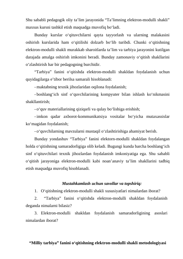 Shu sababli pedagogik oliy ta’lim jarayonida “Ta’limning elektron-modulli shakli”
maxsus kursni tashkil etish maqsadga muvofiq bo‘ladi. 
Bunday  kurslar  o‘qituvchilarni  qayta  tayyorlash  va  ularning  malakasini
oshirish  kurslarida  ham  o‘qitilishi  dolzarb  bo‘lib  turibdi.  Chunki  o‘qitishning
elektron-modulli shakli murakkab sharoitlarda ta’lim va tarbiya jarayonini kutilgan
darajada amalga oshirish imkonini beradi. Bunday zamonaviy o‘qitish shakllarini
o‘zlashtirish har bir pedagogning burchidir. 
“Tarbiya”  fanini  o‘qitishda  elektron-modulli  shakldan  foydalanish  uchun
quyidagilarga e’tibor berilsa samarali hisoblanadi:
- maktabning texnik jihozlaridan oqilona foydalanish;
- boshlang‘ich sinf  o‘quvchilarining kompyuter bilan ishlash ko‘nikmasini
shakllantirish;
- o‘quv materiallarining qiziqarli va qulay bo‘lishiga erishish;
- imkon  qadar  axborot-kommunikatsiya  vositalar  bo‘yicha  mutaxassislar
ko‘magidan foydalanish;
- o‘quvchilarning mavzularni mustaqil o‘zlashtirishiga ahamiyat berish.
Bunday yondashuv “Tarbiya” fanini elektorn-modulli shakldan foydalangan
holda o‘qitishning samaradorligiga olib keladi. Bugungi kunda barcha boshlang‘ich
sinf o‘qituvchilari texnik jihozlardan foydalanish imkoniyatiga ega. Shu sababli
o‘qitish jarayoniga elektron-modulli kabi noan’anaviy ta’lim shakllarini tadbiq
etish maqsadga muvofiq hisoblanadi.
Mustahkamlash uchun savollar va topshiriq:
1. O‘qitishning elektron-modulli shakli xususiyatlari nimalardan iborat?
2.  “Tarbiya”  fanini  o‘qitishda  elektron-modulli  shakldan  foydalanish
deganda nimalarni bilasiz? 
3. Elektron-modulli  shakldan  foydalanish  samaradorligining  asoslari
nimalardan iborat?
“Milliy tarbiya” fanini o‘qitishning elektron-modulli shakli metodologiyasi
