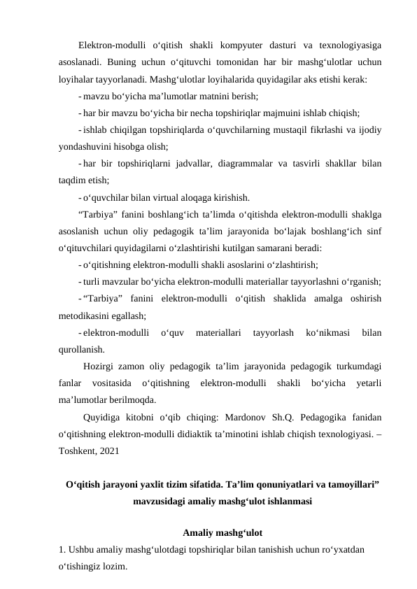 Elektron-modulli  o‘qitish  shakli  kompyuter  dasturi  va  texnologiyasiga
asoslanadi.  Buning uchun  o‘qituvchi  tomonidan har  bir  mashg‘ulotlar  uchun
loyihalar tayyorlanadi. Mashg‘ulotlar loyihalarida quyidagilar aks etishi kerak:
- mavzu bo‘yicha ma’lumotlar matnini berish;
- har bir mavzu bo‘yicha bir necha topshiriqlar majmuini ishlab chiqish;
- ishlab chiqilgan topshiriqlarda o‘quvchilarning mustaqil fikrlashi va ijodiy
yondashuvini hisobga olish;
- har  bir  topshiriqlarni  jadvallar,  diagrammalar  va  tasvirli  shakllar  bilan
taqdim etish;
- o‘quvchilar bilan virtual aloqaga kirishish.
“Tarbiya” fanini boshlang‘ich ta’limda o‘qitishda elektron-modulli shaklga
asoslanish uchun oliy pedagogik ta’lim jarayonida bo‘lajak boshlang‘ich sinf
o‘qituvchilari quyidagilarni o‘zlashtirishi kutilgan samarani beradi: 
- o‘qitishning elektron-modulli shakli asoslarini o‘zlashtirish;
- turli mavzular bo‘yicha elektron-modulli materiallar tayyorlashni o‘rganish;
- “Tarbiya”  fanini  elektron-modulli  o‘qitish  shaklida  amalga  oshirish
metodikasini egallash;
- elektron-modulli  o‘quv  materiallari  tayyorlash  ko‘nikmasi  bilan
qurollanish.
Hozirgi zamon oliy pedagogik ta’lim jarayonida pedagogik turkumdagi
fanlar  vositasida  o‘qitishning  elektron-modulli  shakli  bo‘yicha  yetarli
ma’lumotlar berilmoqda. 
Quyidiga  kitobni  o‘qib  chiqing:  Mardonov  Sh.Q.  Pedagogika  fanidan
o‘qitishning elektron-modulli didiaktik ta’minotini ishlab chiqish texnologiyasi. –
Toshkent, 2021
O‘qitish jarayoni yaxlit tizim sifatida. Ta’lim qonuniyatlari va tamoyillari”
mavzusidagi amaliy mashg‘ulot ishlanmasi
 
Amaliy mashg‘ulot
1. Ushbu amaliy mashg‘ulotdagi topshiriqlar bilan tanishish uchun ro‘yxatdan 
o‘tishingiz lozim.
