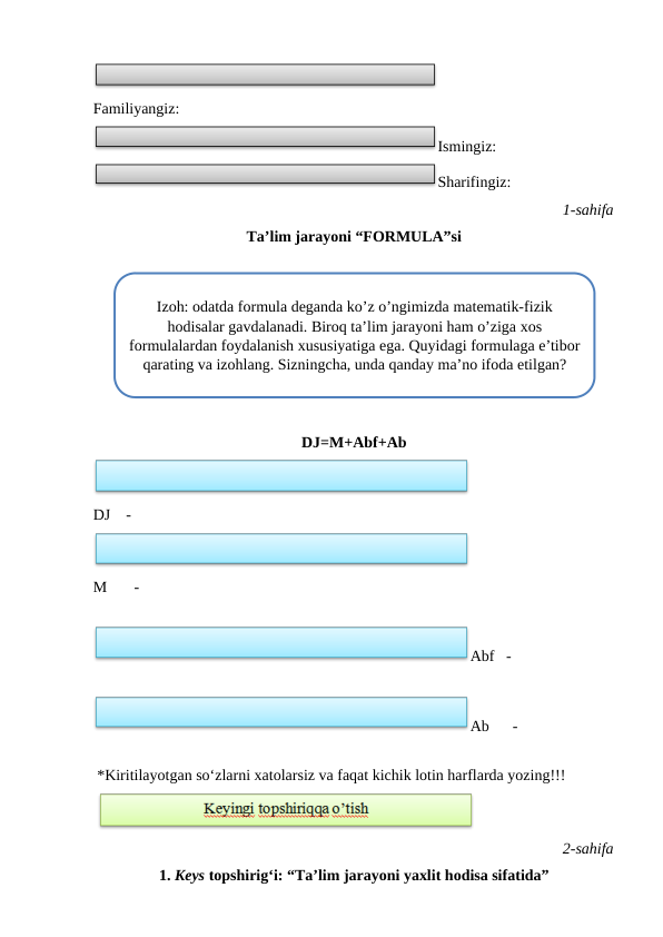  
Familiyangiz:
Ismingiz:
Sharifingiz:
 1-sahifa
Ta’lim jarayoni “FORMULA”si
 
 
DJ=M+Abf+Ab
 
DJ    -
 
M       -
 
Abf   -
 
Ab      -
 
 *Kiritilayotgan so‘zlarni xatolarsiz va faqat kichik lotin harflarda yozing!!!
 
 
 2-sahifa
1. Keys topshirig‘i: “Ta’lim jarayoni yaxlit hodisa sifatida”
Izoh: odatda formula deganda ko’z o’ngimizda matematik-fizik
hodisalar gavdalanadi. Biroq ta’lim jarayoni ham o’ziga xos
formulalardan foydalanish xususiyatiga ega. Quyidagi formulaga e’tibor
qarating va izohlang. Sizningcha, unda qanday ma’no ifoda etilgan?
