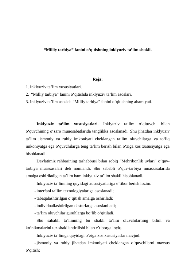 “Milliy tarbiya” fanini o‘qitishning inklyuziv ta’lim shakli.
Reja:
1. Inklyuziv ta’lim xususiyatlari.
2.  “Milliy tarbiya” fanini o‘qitishda inklyuziv ta’lim asoslari.
3. Inklyuziv ta’lim asosida “Milliy tarbiya” fanini o‘qitishning ahamiyati.
Inklyuziv  ta’lim  xususiyatlari.  Inklyuziv  ta’lim  o‘qituvchi  bilan
o‘quvchining o‘zaro munosabatlarida tenglikka asoslanadi. Shu jihatdan inklyuziv
ta’lim  jismoniy  va  ruhiy  imkoniyati  cheklangan  ta’lim  oluvchilarga  va  to‘liq
imkoniyatga ega o‘quvchilarga teng ta’lim berish bilan o‘ziga xos xususiyatga ega
hisoblanadi. 
Davlatimiz rahbarining tashabbusi bilan sobiq “Mehribonlik uylari” o‘quv-
tarbiya  muassasalari  deb  nomlandi.  Shu  sababli  o‘quv-tarbiya  muassasalarida
amalga oshiriladigan ta’lim ham inklyuziv ta’lim shakli hisoblanadi.
Inklyuziv ta’limning quyidagi xususiyatlariga e’tibor berish lozim:
- interfaol ta’lim texnologiyalariga asoslanadi;
- tabaqalashtirilgan o‘qitish amalga oshiriladi;
- individuallashtirilgan dasturlarga asoslaniladi;
- ta’lim oluvchilar guruhlarga bo‘lib o‘qitiladi.
Shu  sababli  ta’limning  bu  shakli  ta’lim  oluvchilarning  bilim  va
ko‘nikmalarini tez shakllantirilishi bilan e’tiborga loyiq.
Inklyuziv ta’limga quyidagi o‘ziga xos xususiyatlar mavjud:
- jismoniy va  ruhiy jihatdan  imkoniyati  cheklangan  o‘quvchilarni  maxsus
o‘qitish;
