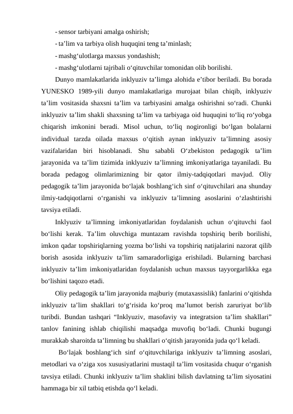 - sensor tarbiyani amalga oshirish;
- ta’lim va tarbiya olish huquqini teng ta’minlash;
- mashg‘ulotlarga maxsus yondashish;
- mashg‘ulotlarni tajribali o‘qituvchilar tomonidan olib borilishi.
Dunyo mamlakatlarida inklyuziv ta’limga alohida e’tibor beriladi. Bu borada
YUNESKO  1989-yili  dunyo  mamlakatlariga  murojaat  bilan  chiqib,  inklyuziv
ta’lim vositasida shaxsni ta’lim va tarbiyasini amalga oshirishni so‘radi. Chunki
inklyuziv ta’lim shakli shaxsning ta’lim va tarbiyaga oid huquqini to‘liq ro‘yobga
chiqarish  imkonini  beradi.  Misol  uchun,  to‘liq  nogironligi  bo‘lgan  bolalarni
individual  tarzda  oilada  maxsus  o‘qitish  aynan  inklyuziv  ta’limning  asosiy
vazifalaridan  biri  hisoblanadi.  Shu  sababli  O‘zbekiston  pedagogik  ta’lim
jarayonida va ta’lim tizimida inklyuziv ta’limning imkoniyatlariga tayaniladi. Bu
borada  pedagog  olimlarimizning  bir  qator  ilmiy-tadqiqotlari  mavjud.  Oliy
pedagogik ta’lim jarayonida bo‘lajak boshlang‘ich sinf o‘qituvchilari ana shunday
ilmiy-tadqiqotlarni  o‘rganishi  va  inklyuziv  ta’limning  asoslarini  o‘zlashtirishi
tavsiya etiladi. 
Inklyuziv  ta’limning  imkoniyatlaridan  foydalanish  uchun  o‘qituvchi  faol
bo‘lishi  kerak.  Ta’lim  oluvchiga  muntazam  ravishda  topshiriq  berib  borilishi,
imkon qadar topshiriqlarning yozma bo‘lishi va topshiriq natijalarini nazorat qilib
borish  asosida  inklyuziv  ta’lim  samaradorligiga  erishiladi.  Bularning  barchasi
inklyuziv ta’lim imkoniyatlaridan foydalanish uchun maxsus tayyorgarlikka ega
bo‘lishini taqozo etadi.
Oliy pedagogik ta’lim jarayonida majburiy (mutaxassislik) fanlarini o‘qitishda
inklyuziv ta’lim shakllari to‘g‘risida ko‘proq ma’lumot berish zaruriyat bo‘lib
turibdi. Bundan tashqari “Inklyuziv, masofaviy va integratsion ta’lim shakllari”
tanlov  fanining  ishlab  chiqilishi  maqsadga  muvofiq  bo‘ladi.  Chunki  bugungi
murakkab sharoitda ta’limning bu shakllari o‘qitish jarayonida juda qo‘l keladi. 
Bo‘lajak boshlang‘ich sinf o‘qituvchilariga inklyuziv ta’limning asoslari,
metodlari va o‘ziga xos xususiyatlarini mustaqil ta’lim vositasida chuqur o‘rganish
tavsiya etiladi. Chunki inklyuziv ta’lim shaklini bilish davlatning ta’lim siyosatini
hammaga bir xil tatbiq etishda qo‘l keladi. 
