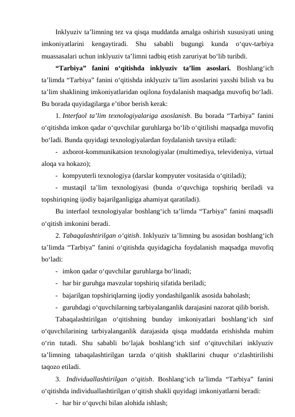 Inklyuziv ta’limning tez va qisqa muddatda amalga oshirish xususiyati uning
imkoniyatlarini  kengaytiradi.  Shu  sababli  bugungi  kunda  o‘quv-tarbiya
muassasalari uchun inklyuziv ta’limni tadbiq etish zaruriyat bo‘lib turibdi.   
“Tarbiya”  fanini  o‘qitishda  inklyuziv  ta’lim  asoslari.  Boshlang‘ich
ta’limda “Tarbiya” fanini o‘qitishda inklyuziv ta’lim asoslarini yaxshi bilish va bu
ta’lim shaklining imkoniyatlaridan oqilona foydalanish maqsadga muvofiq bo‘ladi.
Bu borada quyidagilarga e’tibor berish kerak:
1. Interfaol ta’lim texnologiyalariga asoslanish. Bu borada “Tarbiya” fanini
o‘qitishda imkon qadar o‘quvchilar guruhlarga bo‘lib o‘qitilishi maqsadga muvofiq
bo‘ladi. Bunda quyidagi texnologiyalardan foydalanish tavsiya etiladi:
- axborot-kommunikatsion texnologiyalar (multimediya, televideniya, virtual
aloqa va hokazo);
- kompyuterli texnologiya (darslar kompyuter vositasida o‘qitiladi);
- mustaqil  ta’lim  texnologiyasi  (bunda  o‘quvchiga  topshiriq  beriladi  va
topshiriqning ijodiy bajarilganligiga ahamiyat qaratiladi).
Bu interfaol texnologiyalar boshlang‘ich ta’limda “Tarbiya” fanini maqsadli
o‘qitish imkonini beradi. 
2. Tabaqalashtirilgan o‘qitish. Inklyuziv ta’limning bu asosidan boshlang‘ich
ta’limda “Tarbiya” fanini o‘qitishda quyidagicha foydalanish maqsadga muvofiq
bo‘ladi:
- imkon qadar o‘quvchilar guruhlarga bo‘linadi;
- har bir guruhga mavzular topshiriq sifatida beriladi;
- bajarilgan topshiriqlarning ijodiy yondashilganlik asosida baholash;
- guruhdagi o‘quvchilarning tarbiyalanganlik darajasini nazorat qilib borish.
Tabaqalashtirilgan  o‘qitishning  bunday  imkoniyatlari  boshlang‘ich  sinf
o‘quvchilarining tarbiyalanganlik darajasida  qisqa  muddatda  erishishda  muhim
o‘rin  tutadi.  Shu  sababli  bo‘lajak  boshlang‘ich  sinf  o‘qituvchilari  inklyuziv
ta’limning  tabaqalashtirilgan  tarzda  o‘qitish  shakllarini  chuqur  o‘zlashtirilishi
taqozo etiladi. 
3.  Individuallashtirilgan  o‘qitish.  Boshlang‘ich  ta’limda  “Tarbiya”  fanini
o‘qitishda individuallashtirilgan o‘qitish shakli quyidagi imkoniyatlarni beradi:
- har bir o‘quvchi bilan alohida ishlash;
