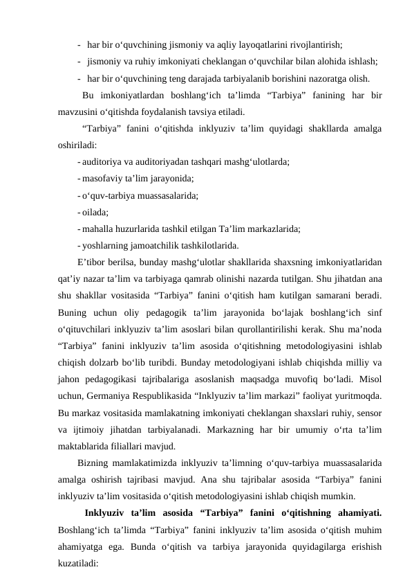 - har bir o‘quvchining jismoniy va aqliy layoqatlarini rivojlantirish;
- jismoniy va ruhiy imkoniyati cheklangan o‘quvchilar bilan alohida ishlash;
- har bir o‘quvchining teng darajada tarbiyalanib borishini nazoratga olish.
Bu  imkoniyatlardan  boshlang‘ich  ta’limda  “Tarbiya”  fanining  har  bir
mavzusini o‘qitishda foydalanish tavsiya etiladi.
“Tarbiya”  fanini  o‘qitishda  inklyuziv  ta’lim  quyidagi  shakllarda  amalga
oshiriladi:
- auditoriya va auditoriyadan tashqari mashg‘ulotlarda;
- masofaviy ta’lim jarayonida;
- o‘quv-tarbiya muassasalarida;
- oilada;
- mahalla huzurlarida tashkil etilgan Ta’lim markazlarida;
- yoshlarning jamoatchilik tashkilotlarida.
E’tibor berilsa, bunday mashg‘ulotlar shakllarida shaxsning imkoniyatlaridan
qat’iy nazar ta’lim va tarbiyaga qamrab olinishi nazarda tutilgan. Shu jihatdan ana
shu shakllar vositasida “Tarbiya” fanini o‘qitish ham kutilgan samarani beradi.
Buning  uchun  oliy  pedagogik  ta’lim  jarayonida  bo‘lajak  boshlang‘ich  sinf
o‘qituvchilari inklyuziv ta’lim asoslari bilan qurollantirilishi kerak. Shu ma’noda
“Tarbiya”  fanini  inklyuziv ta’lim  asosida  o‘qitishning  metodologiyasini  ishlab
chiqish dolzarb bo‘lib turibdi. Bunday metodologiyani ishlab chiqishda milliy va
jahon  pedagogikasi  tajribalariga  asoslanish  maqsadga  muvofiq  bo‘ladi.  Misol
uchun, Germaniya Respublikasida “Inklyuziv ta’lim markazi” faoliyat yuritmoqda.
Bu markaz vositasida mamlakatning imkoniyati cheklangan shaxslari ruhiy, sensor
va  ijtimoiy  jihatdan  tarbiyalanadi.  Markazning  har  bir  umumiy  o‘rta  ta’lim
maktablarida filiallari mavjud.
Bizning mamlakatimizda inklyuziv ta’limning o‘quv-tarbiya muassasalarida
amalga  oshirish  tajribasi  mavjud.  Ana shu  tajribalar  asosida  “Tarbiya”  fanini
inklyuziv ta’lim vositasida o‘qitish metodologiyasini ishlab chiqish mumkin.
 Inklyuziv  ta’lim  asosida  “Tarbiya”  fanini  o‘qitishning  ahamiyati.
Boshlang‘ich ta’limda “Tarbiya” fanini inklyuziv ta’lim asosida o‘qitish muhim
ahamiyatga  ega.  Bunda  o‘qitish  va  tarbiya  jarayonida  quyidagilarga  erishish
kuzatiladi:
