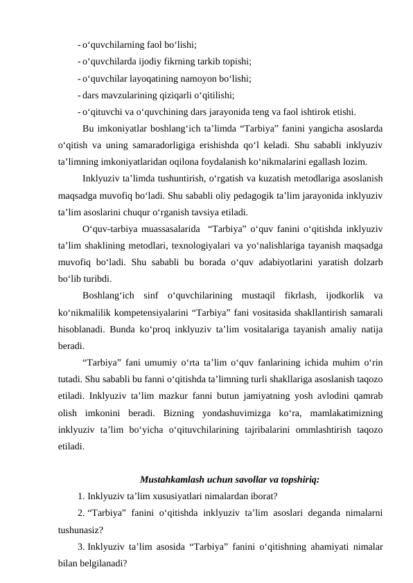 - o‘quvchilarning faol bo‘lishi; 
- o‘quvchilarda ijodiy fikrning tarkib topishi;
- o‘quvchilar layoqatining namoyon bo‘lishi;
- dars mavzularining qiziqarli o‘qitilishi;
- o‘qituvchi va o‘quvchining dars jarayonida teng va faol ishtirok etishi.
Bu imkoniyatlar boshlang‘ich ta’limda “Tarbiya” fanini yangicha asoslarda
o‘qitish va uning samaradorligiga erishishda qo‘l keladi. Shu sababli inklyuziv
ta’limning imkoniyatlaridan oqilona foydalanish ko‘nikmalarini egallash lozim. 
Inklyuziv ta’limda tushuntirish, o‘rgatish va kuzatish metodlariga asoslanish
maqsadga muvofiq bo‘ladi. Shu sababli oliy pedagogik ta’lim jarayonida inklyuziv
ta’lim asoslarini chuqur o‘rganish tavsiya etiladi. 
O‘quv-tarbiya muassasalarida  “Tarbiya” o‘quv fanini o‘qitishda inklyuziv
ta’lim shaklining metodlari, texnologiyalari va yo‘nalishlariga tayanish maqsadga
muvofiq bo‘ladi. Shu sababli  bu borada o‘quv adabiyotlarini yaratish dolzarb
bo‘lib turibdi.
Boshlang‘ich  sinf  o‘quvchilarining  mustaqil  fikrlash,  ijodkorlik  va
ko‘nikmalilik kompetensiyalarini “Tarbiya” fani vositasida shakllantirish samarali
hisoblanadi. Bunda ko‘proq inklyuziv ta’lim vositalariga tayanish amaliy natija
beradi. 
“Tarbiya” fani umumiy o‘rta ta’lim o‘quv fanlarining ichida muhim o‘rin
tutadi. Shu sababli bu fanni o‘qitishda ta’limning turli shakllariga asoslanish taqozo
etiladi. Inklyuziv ta’lim mazkur fanni butun jamiyatning yosh avlodini qamrab
olish  imkonini  beradi.  Bizning  yondashuvimizga  ko‘ra,  mamlakatimizning
inklyuziv  ta’lim  bo‘yicha  o‘qituvchilarining  tajribalarini  ommlashtirish  taqozo
etiladi.
Mustahkamlash uchun savollar va topshiriq:
1. Inklyuziv ta’lim xususiyatlari nimalardan iborat?
2. “Tarbiya” fanini o‘qitishda inklyuziv ta’lim asoslari  deganda nimalarni
tushunasiz?
3. Inklyuziv ta’lim asosida “Tarbiya” fanini o‘qitishning ahamiyati nimalar
bilan belgilanadi?
