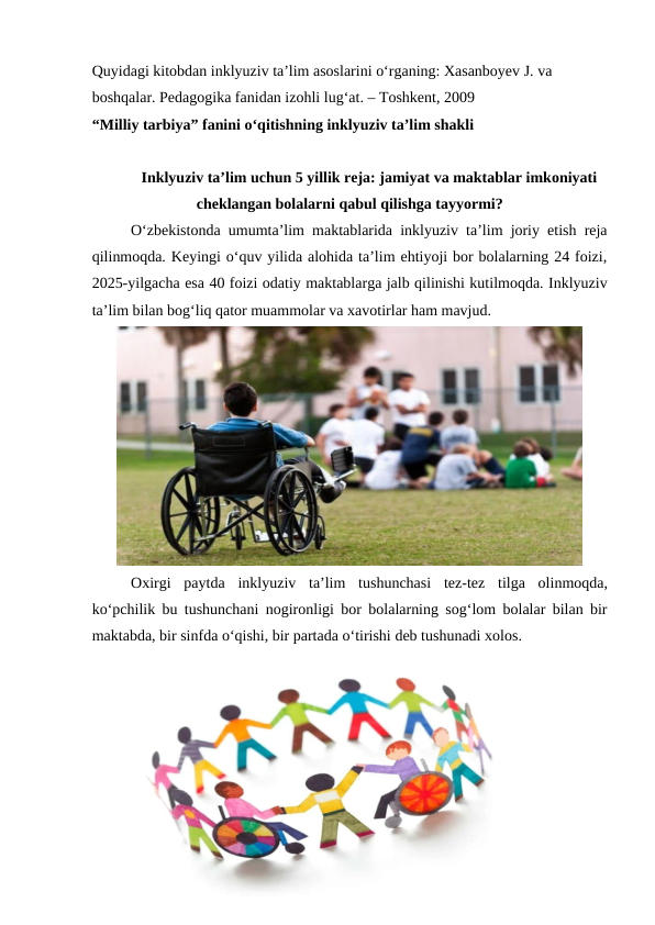 Quyidagi kitobdan inklyuziv ta’lim asoslarini o‘rganing: Xasanboyev J. va 
boshqalar. Pedagogika fanidan izohli lug‘at. – Toshkent, 2009
“Milliy tarbiya” fanini o‘qitishning inklyuziv ta’lim shakli
Inklyuziv ta’lim uchun 5 yillik reja: jamiyat va maktablar imkoniyati
cheklangan bolalarni qabul qilishga tayyormi?
O‘zbekistonda umumta’lim maktablarida inklyuziv ta’lim joriy etish reja
qilinmoqda. Keyingi o‘quv yilida alohida ta’lim ehtiyoji bor bolalarning 24 foizi,
2025-yilgacha esa 40 foizi odatiy maktablarga jalb qilinishi kutilmoqda. Inklyuziv
ta’lim bilan bog‘liq qator muammolar va xavotirlar ham mavjud.
Oxirgi paytda inklyuziv ta’lim tushunchasi tez-tez tilga olinmoqda,
ko‘pchilik bu tushunchani nogironligi bor bolalarning sog‘lom bolalar bilan bir
maktabda, bir sinfda o‘qishi, bir partada o‘tirishi deb tushunadi xolos.
