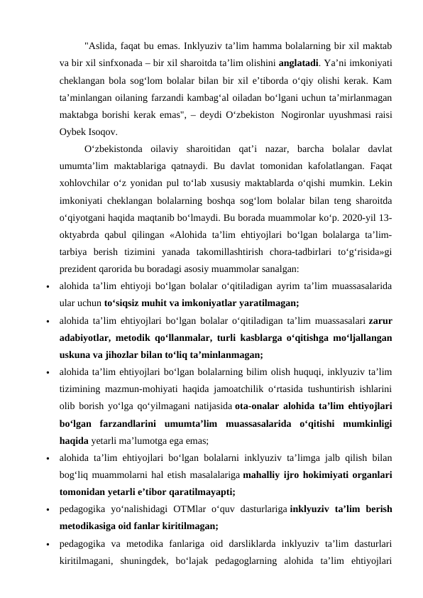 "Aslida, faqat bu emas. Inklyuziv ta’lim hamma bolalarning bir xil maktab
va bir xil sinfxonada – bir xil sharoitda ta’lim olishini anglatadi. Ya’ni imkoniyati
cheklangan bola sog‘lom bolalar bilan bir xil e’tiborda o‘qiy olishi kerak. Kam
ta’minlangan oilaning farzandi kambag‘al oiladan bo‘lgani uchun ta’mirlanmagan
maktabga borishi kerak emas", – deydi O‘zbekiston   Nogironlar uyushmasi raisi
Oybek Isoqov.
O‘zbekistonda  oilaviy  sharoitidan  qat’i  nazar,  barcha  bolalar  davlat
umumta’lim  maktablariga qatnaydi. Bu  davlat  tomonidan  kafolatlangan.  Faqat
xohlovchilar o‘z yonidan pul to‘lab xususiy maktablarda o‘qishi mumkin. Lekin
imkoniyati cheklangan bolalarning boshqa sog‘lom bolalar bilan teng sharoitda
o‘qiyotgani haqida maqtanib bo‘lmaydi. Bu borada muammolar ko‘p. 2020-yil 13-
oktyabrda qabul qilingan «Alohida ta’lim ehtiyojlari bo‘lgan bolalarga ta’lim-
tarbiya  berish  tizimini  yanada  takomillashtirish  chora-tadbirlari  to‘g‘risida»gi
prezident qarorida bu boradagi asosiy muammolar sanalgan:

alohida ta’lim ehtiyoji bo‘lgan bolalar o‘qitiladigan ayrim ta’lim muassasalarida
ular uchun to‘siqsiz muhit va imkoniyatlar yaratilmagan;

alohida ta’lim ehtiyojlari bo‘lgan bolalar o‘qitiladigan ta’lim muassasalari zarur
adabiyotlar, metodik qo‘llanmalar, turli kasblarga o‘qitishga mo‘ljallangan
uskuna va jihozlar bilan to‘liq ta’minlanmagan;

alohida ta’lim ehtiyojlari bo‘lgan bolalarning bilim olish huquqi, inklyuziv ta’lim
tizimining mazmun-mohiyati haqida jamoatchilik o‘rtasida tushuntirish ishlarini
olib borish yo‘lga qo‘yilmagani natijasida ota-onalar alohida ta’lim ehtiyojlari
bo‘lgan  farzandlarini  umumta’lim  muassasalarida  o‘qitishi  mumkinligi
haqida yetarli ma’lumotga ega emas;

alohida ta’lim ehtiyojlari bo‘lgan bolalarni inklyuziv ta’limga jalb qilish bilan
bog‘liq muammolarni hal etish masalalariga mahalliy ijro hokimiyati organlari
tomonidan yetarli e’tibor qaratilmayapti;

pedagogika  yo‘nalishidagi  OTMlar  o‘quv  dasturlariga inklyuziv  ta’lim  berish
metodikasiga oid fanlar kiritilmagan;

pedagogika  va  metodika  fanlariga  oid  darsliklarda  inklyuziv  ta’lim  dasturlari
kiritilmagani,  shuningdek,  bo‘lajak  pedagoglarning  alohida  ta’lim  ehtiyojlari
