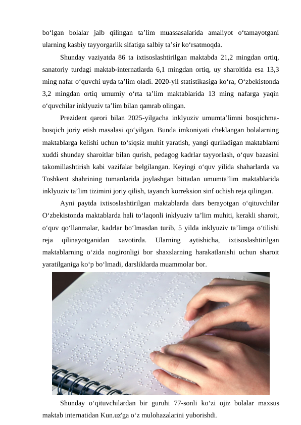 bo‘lgan  bolalar  jalb  qilingan  ta’lim  muassasalarida  amaliyot  o‘tamayotgani
ularning kasbiy tayyorgarlik sifatiga salbiy ta’sir ko‘rsatmoqda.
Shunday vaziyatda 86 ta ixtisoslashtirilgan maktabda 21,2 mingdan ortiq,
sanatoriy turdagi maktab-internatlarda 6,1 mingdan ortiq, uy sharoitida esa 13,3
ming nafar o‘quvchi uyda ta’lim oladi. 2020-yil statistikasiga ko‘ra, O‘zbekistonda
3,2  mingdan  ortiq  umumiy  o‘rta  ta’lim  maktablarida  13  ming  nafarga  yaqin
o‘quvchilar inklyuziv ta’lim bilan qamrab olingan.
Prezident qarori bilan 2025-yilgacha inklyuziv umumta’limni bosqichma-
bosqich joriy etish masalasi qo‘yilgan. Bunda imkoniyati cheklangan bolalarning
maktablarga kelishi uchun to‘siqsiz muhit yaratish, yangi quriladigan maktablarni
xuddi shunday sharoitlar bilan qurish, pedagog kadrlar tayyorlash, o‘quv bazasini
takomillashtirish kabi vazifalar belgilangan. Keyingi o‘quv yilida shaharlarda va
Toshkent shahrining tumanlarida joylashgan bittadan umumta’lim maktablarida
inklyuziv ta’lim tizimini joriy qilish, tayanch korreksion sinf ochish reja qilingan.
Ayni paytda ixtisoslashtirilgan maktablarda dars berayotgan o‘qituvchilar
O‘zbekistonda maktablarda hali to‘laqonli inklyuziv ta’lim muhiti, kerakli sharoit,
o‘quv qo‘llanmalar, kadrlar bo‘lmasdan turib, 5 yilda inklyuziv ta’limga o‘tilishi
reja  qilinayotganidan  xavotirda.  Ularning  aytishicha,  ixtisoslashtirilgan
maktablarning o‘zida nogironligi bor shaxslarning harakatlanishi uchun sharoit
yaratilganiga ko‘p bo‘lmadi, darsliklarda muammolar bor.
Shunday o‘qituvchilardan bir guruhi 77-sonli ko‘zi ojiz bolalar maxsus
maktab internatidan Kun.uz'ga o‘z mulohazalarini yuborishdi.
