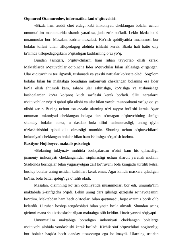 Oqmurod Otamurodov, informatika fani o‘qituvchisi:
«Bizda ham xuddi chet eldagi kabi imkoniyati cheklangan bolalar uchun
umumta’lim maktablarida sharoit yaratilsa, juda zo‘r bo‘ladi. Lekin bizda ba’zi
muammolar bor. Masalan, kadrlar masalasi. Ko‘rish qobiliyatida muammosi bor
bolalar toifasi  bilan tiflopedagog alohida ishlashi kerak. Bizda hali hatto oliy
ta’limda tiflopedagogikani o‘qitadigan kadrlarning o‘zi yo‘q.
Bundan  tashqari,  o‘qituvchilarni  ham  ruhan  tayyorlab  olish  kerak.
Maktablarda o‘qituvchilar qo‘pincha lider o‘quvchilar bilan ishlashga o‘rgangan.
Ular o‘qituvchini tez ilg‘aydi, tushunadi va yaxshi natijalar ko‘rsata oladi. Sog‘lom
bolalar bilan bir maktabga boradigan imkoniyati cheklangan bolaning esa lider
bo‘la  olish  ehtimoli  kam,  sababi  ular  eshitishga,  ko‘rishga  va  tushunishga
boshqalardan  ko‘ra  ko‘proq  kuch  sarflashi  kerak  bo‘ladi.  SHu  narsalarni
o‘qituvchilar to‘g‘ri qabul qila olishi va ular bilan yaxshi munosabatni yo‘lga qo‘ya
olishi zarur. Buning uchun esa avvalo ularning o‘zi tayyor bo‘lishi kerak. Agar
umuman  imkoniyati  cheklangan  bolaga  dars  o‘tmagan  o‘qituvchining  sinfiga
shunday  bolalar  borsa,  u  dastlab  bola  tilini  tushunmasligi,  uning  qiyin
o‘zlashtirishini  qabul  qila  olmasligi  mumkin.  Shuning  uchun  o‘qituvchilarni
imkoniyati cheklangan bolalar bilan ham ishlashga o‘rgatish lozim».
Baxtiyor Hojiboyev, maktab psixologi:
«Bolaning  inklyuziv  muhitda  boshqalardan  o‘zini  kam  his  qilmasligi,
jismoniy imkoniyati cheklanganidan siqilmasligi uchun sharoit yaratish muhim.
Stadionda boshqalar bilan yugurayotgan zaif ko‘ruvchi bola kimgadir turtilib ketsa,
boshqa bolalar uning ustidan kulishlari kerak emas. Agar kimdir masxara qiladigan
bo‘lsa, bola battar qobig‘iga o‘ralib oladi.
Masalan, qizimning ko‘rish qobiliyatida muammolari bor edi, umumta’lim
maktabida 2-sinfgacha o‘qidi. Lekin uning dars qilishga qiziqishi so‘nayotganini
ko‘rdim. Maktabdan ham hech o‘rtoqlari bilan qaytmasdi, faqat o‘zimiz borib olib
kelardik. U ruhan boshqa tengdoshlari bilan yaqin bo‘la olmadi. Shundan so‘ng
qizimni mana shu ixtisoslashtirilgan maktabga olib keldim. Hozir yaxshi o‘qiyapti.
Umumta’lim  maktabiga  boradigan  imkoniyati  cheklangan  bolalarga
o‘qituvchi alohida yondashishi kerak bo‘ladi. Kichik sinf o‘quvchilari nogironligi
bor  bolalar  haqida  hech  qanday  tasavvurga  ega  bo‘lmaydi.  Ularning  ustidan
