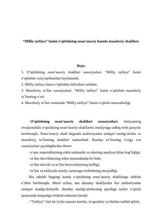 “Milliy tarbiya” fanini o‘qitishning noan’anaviy hamda masofaviy shakllari.
Reja:
1.  O‘qitishning  noan’anaviy  shakllari  xususiyatlari. “Milliy tarbiya”  fanini
o‘qitishda xorij tajribasidan foydalanish. 
2. Milliy tarbiya fanini o‘qitishda individual uslublar.
3.  Masofaviy ta’lim xususiyatlari. “Milliy tarbiya” fanini o‘qitishda masofaviy
ta’limning o‘rni.
4. Masofaviy ta’lim vositasida “Milliy tarbiya” fanini o‘qitish samaradorligi.
O‘qitishning  noan’anaviy  shakllari  xususiyatlari.
 Jamiyatning
rivojlanishida o‘qitishning noan’anaviy shakllarini amaliyotga tadbiq etish jarayoni
kechmoqda.  Noan’anaviy shakl deganda auditoriyadan tashqari mashg‘ulotlar va
masofaviy  ta’limning  shakllari  tushuniladi.  Bunday  ta’limning  o‘ziga  xos
xususiyatlari quyidagilardan iborat:
- o‘quv materiallarining erkin tanlanishi va ularning amaliyot bilan bog‘liqligi;
- ta’lim oluvchilarning erkin munosabatda bo‘lishi;
- ta’lim oluvchi va ta’lim beruvchilarning faolligi;
- ta’lim va tarbiyada amaliy samaraga erishishning mavjudligi.
Shu  sababli  bugungi  kunda  o‘qitishning  noan’anaviy  shakllariga  alohida
e’tibor  berilmoqda.  Misol  uchun,  ana  shunday  shakllardan  biri  auditoriyadan
tashqari  mashg‘ulotlardir.  Bunday  mashg‘ulotlarning  quyidagi  turlari  o‘qitish
jarayonida maqsadga erishish imkonini beradi:
- “Tarbiya” fani bo‘yicha maxsus kurslar, to‘garaklar va klublar tashkil qilish;
