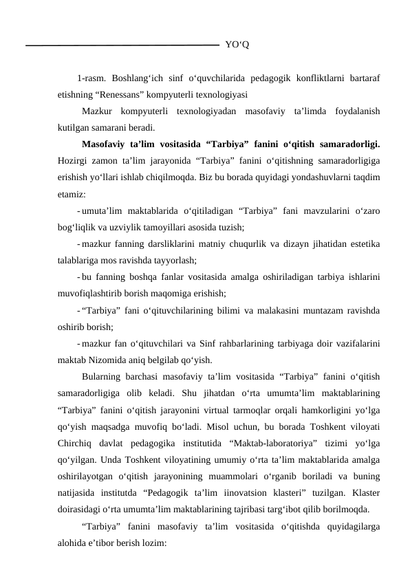        YO‘Q
1-rasm.  Boshlang‘ich  sinf  o‘quvchilarida  pedagogik  konfliktlarni  bartaraf
etishning “Renessans” kompyuterli texnologiyasi
Mazkur  kompyuterli  texnologiyadan  masofaviy  ta’limda  foydalanish
kutilgan samarani beradi.
Masofaviy ta’lim  vositasida “Tarbiya”  fanini  o‘qitish  samaradorligi.
Hozirgi zamon ta’lim jarayonida “Tarbiya” fanini o‘qitishning samaradorligiga
erishish yo‘llari ishlab chiqilmoqda. Biz bu borada quyidagi yondashuvlarni taqdim
etamiz: 
- umuta’lim  maktablarida  o‘qitiladigan  “Tarbiya”  fani  mavzularini  o‘zaro
bog‘liqlik va uzviylik tamoyillari asosida tuzish;
- mazkur fanning darsliklarini matniy chuqurlik va dizayn jihatidan estetika
talablariga mos ravishda tayyorlash;
- bu fanning boshqa fanlar vositasida amalga oshiriladigan tarbiya ishlarini
muvofiqlashtirib borish maqomiga erishish;
- “Tarbiya” fani o‘qituvchilarining bilimi va malakasini muntazam ravishda
oshirib borish;
- mazkur fan o‘qituvchilari va Sinf rahbarlarining tarbiyaga doir vazifalarini
maktab Nizomida aniq belgilab qo‘yish.
 Bularning barchasi masofaviy ta’lim vositasida “Tarbiya” fanini o‘qitish
samaradorligiga  olib  keladi.  Shu  jihatdan  o‘rta  umumta’lim  maktablarining
“Tarbiya” fanini o‘qitish jarayonini virtual tarmoqlar orqali hamkorligini yo‘lga
qo‘yish maqsadga muvofiq bo‘ladi. Misol uchun, bu borada Toshkent viloyati
Chirchiq  davlat  pedagogika  institutida  “Maktab-laboratoriya”  tizimi  yo‘lga
qo‘yilgan. Unda Toshkent viloyatining umumiy o‘rta ta’lim maktablarida amalga
oshirilayotgan  o‘qitish  jarayonining  muammolari  o‘rganib  boriladi  va  buning
natijasida  institutda  “Pedagogik  ta’lim  iinovatsion  klasteri”  tuzilgan.  Klaster
doirasidagi o‘rta umumta’lim maktablarining tajribasi targ‘ibot qilib borilmoqda.
“Tarbiya”  fanini  masofaviy  ta’lim  vositasida  o‘qitishda  quyidagilarga
alohida e’tibor berish lozim:
