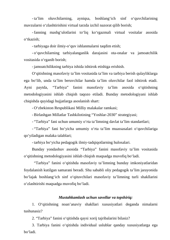 - ta’lim  oluvchilarning,  ayniqsa,  boshlang‘ich  sinf  o‘quvchilarining
mavzularni o‘zlashtirishini virtual tarzda izchil nazorat qilib borish;
- fanning  mashg‘ulotlarini  to‘liq  ko‘rgazmali  virtual  vositalar  asosida
o‘tkazish;
- tarbiyaga doir ilmiy-o‘quv ishlanmalarni taqdim etish;
- o‘quvchilarning  tarbiyalanganlik  darajasini  ota-onalar  va  jamoatchilik
vositasida o‘rganib borish;
- jamoatchilikning tarbiya ishida ishtirok etishiga erishish.
O‘qitishning masofaviy ta’lim vositasida ta’lim va tarbiya berish qulayliklarga
ega bo‘lib, unda ta’lim beruvchilar hamda ta’lim oluvchilar faol ishtirok etadi.
Ayni  paytda,  “Tarbiya”  fanini  masofaviy  ta’lim  asosida  o‘qitishning
metodologiyasini  ishlab  chiqish  taqozo  etiladi.  Bunday  metodologiyani  ishlab
chiqishda quyidagi hujjatlarga asoslanish shart:
- O‘zbekiston Respublikasi Milliy malakalar ramkasi;
- Birlashgan Millatlar Tashkilotining “Yoshlar-2030” strategiyasi;
- “Tarbiya” fani uchun umumiy o‘rta ta’limning davlat ta’lim standartlari;
- “Tarbiya” fani bo‘yicha umumiy o‘rta ta’lim muassasalari o‘quvchilariga
qo‘yiladigan malaka talablari;
- tarbiya bo‘yicha pedagogik ilmiy-tadqiqotlarning hulosalari.
Bunday  yondashuv  asosida  “Tarbiya”  fanini  masofaviy  ta’lim  vositasida
o‘qitishning metodologiyasini ishlab chiqish maqsadga muvofiq bo‘ladi.
“Tarbiya” fanini o‘qitishda masofaviy ta’limning bunday imkoniyatlaridan
foydalanish kutilgan samarani beradi. Shu sababli oliy pedagogik ta’lim jarayonida
bo‘lajak  boshlang‘ich sinf  o‘qituvchilari  masofaviy  ta’limning  turli  shakllarini
o‘zlashtirishi maqsadga muvofiq bo‘ladi. 
Mustahkamlash uchun savollar va topshiriq:
1.  O‘qitishning  noan’anaviy  shakllari  xususiyatlari  deganda  nimalarni
tushunasiz?
2. “Tarbiya” fanini o‘qitishda qaysi xorij tajribalarini bilasiz?
3. Tarbiya fanini o‘qitishda individual uslublar qanday xususiyatlarga ega
bo‘ladi.
