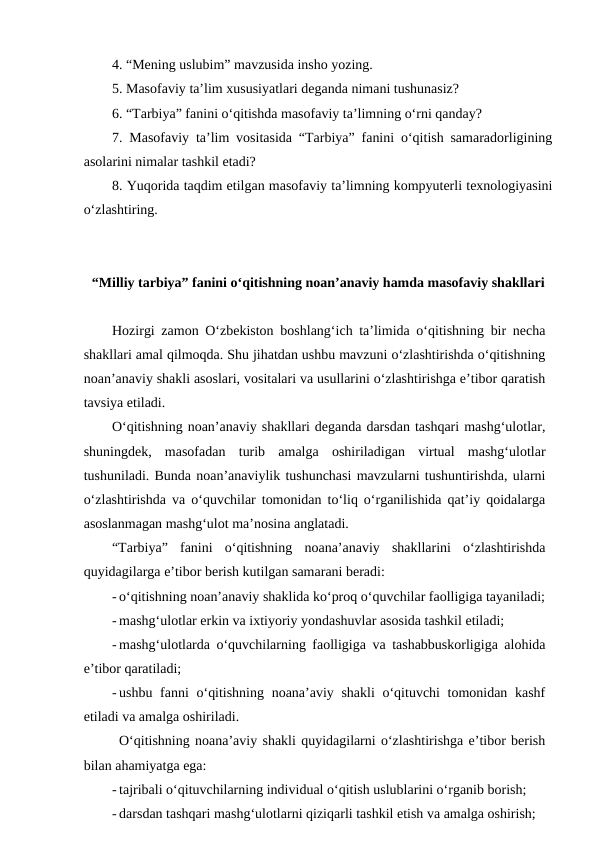 4. “Mening uslubim” mavzusida insho yozing.
5. Masofaviy ta’lim xususiyatlari deganda nimani tushunasiz?
6. “Tarbiya” fanini o‘qitishda masofaviy ta’limning o‘rni qanday?
7.  Masofaviy ta’lim vositasida “Tarbiya” fanini o‘qitish samaradorligining
asolarini nimalar tashkil etadi?
8. Yuqorida taqdim etilgan masofaviy ta’limning kompyuterli texnologiyasini
o‘zlashtiring.
“Milliy tarbiya” fanini o‘qitishning noan’anaviy hamda masofaviy shakllari
Hozirgi zamon O‘zbekiston boshlang‘ich ta’limida o‘qitishning bir necha
shakllari amal qilmoqda. Shu jihatdan ushbu mavzuni o‘zlashtirishda o‘qitishning
noan’anaviy shakli asoslari, vositalari va usullarini o‘zlashtirishga e’tibor qaratish
tavsiya etiladi. 
O‘qitishning noan’anaviy shakllari deganda darsdan tashqari mashg‘ulotlar,
shuningdek,  masofadan  turib  amalga  oshiriladigan  virtual  mashg‘ulotlar
tushuniladi. Bunda noan’anaviylik tushunchasi mavzularni tushuntirishda, ularni
o‘zlashtirishda va o‘quvchilar tomonidan to‘liq o‘rganilishida qat’iy qoidalarga
asoslanmagan mashg‘ulot ma’nosina anglatadi.
“Tarbiya”  fanini  o‘qitishning  noana’anaviy  shakllarini  o‘zlashtirishda
quyidagilarga e’tibor berish kutilgan samarani beradi:
- o‘qitishning noan’anaviy shaklida ko‘proq o‘quvchilar faolligiga tayaniladi;
- mashg‘ulotlar erkin va ixtiyoriy yondashuvlar asosida tashkil etiladi;
- mashg‘ulotlarda o‘quvchilarning faolligiga va tashabbuskorligiga alohida
e’tibor qaratiladi;
- ushbu fanni o‘qitishning noana’aviy shakli  o‘qituvchi tomonidan kashf
etiladi va amalga oshiriladi.
O‘qitishning noana’aviy shakli quyidagilarni o‘zlashtirishga e’tibor berish
bilan ahamiyatga ega:
- tajribali o‘qituvchilarning individual o‘qitish uslublarini o‘rganib borish;
- darsdan tashqari mashg‘ulotlarni qiziqarli tashkil etish va amalga oshirish;
