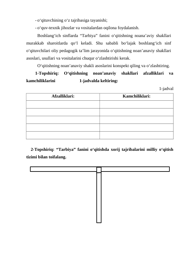 - o‘qituvchining o‘z tajribasiga tayanishi;
- o‘quv-texnik jihozlar va vositalardan oqilona foydalanish.
Boshlang‘ich sinflarda “Tarbiya” fanini o‘qitishning noana’aviy shakllari
murakkab  sharoitlarda  qo‘l  keladi.  Shu  sababli  bo‘lajak  boshlang‘ich  sinf
o‘qituvchilari oliy pedagogik ta’lim jarayonida o‘qitishning noan’anaviy shakllari
asoslari, usullari va vositalarini chuqur o‘zlashtirishi kerak.
O‘qitishning noan’anaviy shakli asoslarini konspekt qiling va o‘zlashtiring. 
1-Topshiriq:  O‘qitishning  noan’anaviy  shakllari  afzalliklari  va
kamchiliklarini                      1-jadvalda keltiring:
1-jadval
Afzalliklari:
Kamchiliklari:
2-Topshiriq: “Tarbiya” fanini o‘qitishda xorij tajribalarini milliy o‘qitish
tizimi bilan toifalang.
