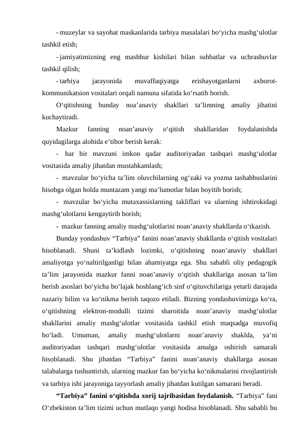 - muzeylar va sayohat maskanlarida tarbiya masalalari bo‘yicha mashg‘ulotlar
tashkil etish;
- jamiyatimizning  eng  mashhur  kishilari  bilan  suhbatlar  va  uchrashuvlar
tashkil qilish;
- tarbiya  jarayonida  muvaffaqiyatga  erishayotganlarni
 axborot-
kommunikatsion vositalari orqali namuna sifatida ko‘rsatib borish.
O‘qitishning  bunday  noa’anaviy  shakllari  ta’limning  amaliy  jihatini
kuchaytiradi. 
Mazkur  fanning  noan’anaviy  o‘qitish 
shakllaridan 
foydalanishda
quyidagilarga alohida e’tibor berish kerak:
-  har  bir  mavzuni  imkon  qadar  auditoriyadan  tashqari  mashg‘ulotlar
vositasida amaliy jihatdan mustahkamlash;
-  mavzular bo‘yicha ta’lim oluvchilarning og‘zaki va yozma tashabbuslarini
hisobga olgan holda muntazam yangi ma’lumotlar bilan boyitib borish;
-  mavzular bo‘yicha mutaxassislarning takliflari va ularning ishtirokidagi
mashg‘ulotlarni kengaytirib borish;
-  mazkur fanning amaliy mashg‘ulotlarini noan’anaviy shakllarda o‘tkazish.
Bunday yondashuv “Tarbiya” fanini noan’anaviy shakllarda o‘qitish vositalari
hisoblanadi.  Shuni  ta’kidlash  lozimki,  o‘qitishning  noan’anaviy  shakllari
amaliyotga yo‘naltirilganligi bilan ahamiyatga ega. Shu sababli oliy pedagogik
ta’lim  jarayonida mazkur  fanni  noan’anaviy  o‘qitish shakllariga  asosan  ta’lim
berish asoslari bo‘yicha bo‘lajak boshlang‘ich sinf o‘qituvchilariga yetarli darajada
nazariy bilim va ko‘nikma berish taqozo etiladi. Bizning yondashuvimizga ko‘ra,
o‘qitishning  elektron-modulli  tizimi  sharoitida  noan’anaviy  mashg‘ulotlar
shakllarini  amaliy  mashg‘ulotlar  vositasida  tashkil  etish  maqsadga  muvofiq
bo‘ladi.  Umuman,  amaliy  mashg‘ulotlarni  noan’anaviy  shaklda,  ya’ni
auditoriyadan  tashqari  mashg‘ulotlar  vositasida  amalga  oshirish  samarali
hisoblanadi.  Shu  jihatdan  “Tarbiya”  fanini  noan’anaviy  shakllarga  asosan
talabalarga tushuntirish, ularning mazkur fan bo‘yicha ko‘nikmalarini rivojlantirish
va tarbiya ishi jarayoniga tayyorlash amaliy jihatdan kutilgan samarani beradi. 
“Tarbiya” fanini o‘qitishda xorij tajribasidan foydalanish. “Tarbiya” fani
O‘zbekiston ta’lim tizimi uchun mutlaqo yangi hodisa hisoblanadi. Shu sababli bu
