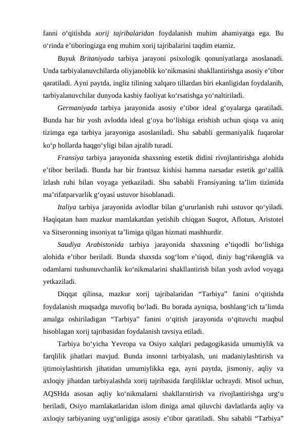 fanni  o‘qitishda  xorij  tajribalaridan foydalanish  muhim  ahamiyatga  ega.  Bu
o‘rinda e’tiboringizga eng muhim xorij tajribalarini taqdim etamiz.
Buyuk  Britaniyada tarbiya  jarayoni  psixologik  qonuniyatlarga  asoslanadi.
Unda tarbiyalanuvchilarda oliyjanoblik ko‘nikmasini shakllantirishga asosiy e’tibor
qaratiladi. Ayni paytda, ingliz tilining xalqaro tillardan biri ekanligidan foydalanib,
tarbiyalanuvchilar dunyoda kasbiy faoliyat ko‘rsatishga yo‘naltiriladi.  
Germaniyada tarbiya jarayonida asosiy e’tibor ideal g‘oyalarga qaratiladi.
Bunda har bir yosh avlodda ideal g‘oya bo‘lishiga erishish uchun qisqa va aniq
tizimga ega tarbiya jarayoniga asoslaniladi. Shu sababli germaniyalik fuqarolar
ko‘p hollarda haqgo‘yligi bilan ajralib turadi.
Fransiya tarbiya jarayonida shaxsning estetik didini rivojlantirishga alohida
e’tibor beriladi. Bunda har bir frantsuz kishisi hamma narsadar estetik go‘zallik
izlash ruhi bilan voyaga yetkaziladi. Shu sababli  Fransiyaning ta’lim tizimida
ma’rifatparvarlik g‘oyasi ustuvor hisoblanadi.
Italiya tarbiya jarayonida avlodlar bilan g‘ururlanish ruhi ustuvor qo‘yiladi.
Haqiqatan ham mazkur mamlakatdan yetishib chiqgan Suqrot, Aflotun, Aristotel
va Sitseronning insoniyat ta’limiga qilgan hizmati mashhurdir. 
Saudiya  Arabistonida tarbiya  jarayonida  shaxsning  e’tiqodli  bo‘lishiga
alohida e’tibor beriladi. Bunda shaxsda sog‘lom e’tiqod, diniy bag‘rikenglik va
odamlarni tushunuvchanlik ko‘nikmalarini shakllantirish bilan yosh avlod voyaga
yetkaziladi.
Diqqat  qilinsa,  mazkur  xorij  tajribalaridan  “Tarbiya”  fanini  o‘qitishda
foydalanish muqsadga muvofiq bo‘ladi. Bu borada ayniqsa, boshlang‘ich ta’limda
amalga  oshiriladigan  “Tarbiya”  fanini  o‘qitish  jarayonida  o‘qituvchi  maqbul
hisoblagan xorij tajribasidan foydalanish tavsiya etiladi.  
Tarbiya bo‘yicha Yevropa va Osiyo xalqlari pedagogikasida umumiylik va
farqlilik jihatlari  mavjud. Bunda  insonni  tarbiyalash,  uni  madaniylashtirish  va
ijtimoiylashtirish  jihatidan  umumiylikka  ega,  ayni  paytda,  jismoniy,  aqliy  va
axloqiy jihatdan tarbiyalashda xorij tajribasida farqliliklar uchraydi. Misol uchun,
AQSHda  asosan  aqliy  ko‘nikmalarni  shakllarntirish  va  rivojlantirishga  urg‘u
beriladi, Osiyo mamlakatlaridan islom diniga amal qiluvchi davlatlarda aqliy va
axloqiy tarbiyaning uyg‘unligiga asosiy e’tibor qaratiladi. Shu sababli “Tarbiya”
