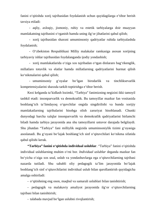 fanini o‘qitishda xorij tajribasidan foydalanish uchun quyidagilarga e’tibor berish
tavsiya etiladi:
- aqliy,  axloqiy,  jismoniy,  ruhiy  va  estetik  tarbiyalarga  doir  muayyan
mamlakatning tajribasini o‘rganish hamda uning ilg‘or jihatlarini qabul qilish;
- xorij tajribasidan shaxsni umuminsoniy qadriyatlar ruhida tarbiyalashda
foydalanish;
- O‘zbekiston Respublikasi Milliy malakalar ramkasiga asosan xorijning
tarbiyaviy ishlar tajribasidan foydalanganda ijodiy yondashish;
- xorij mamlakatlarida o‘ziga xos tajribadan o‘tgan dinlararo bag‘rikenglik,
millatlaro  totuvlik  va  elatlar  hamda  millatlarning  qadriyatlarini  hurmat  qilish
ko‘nikmalarini qabul qilish;
- umuminsoniy  g‘oyalar  bo‘lgan  birodarlik  va  tinchliksevarlik
kompetensiyalarini shaxsda tarkib toptirishga e’tibor berish.
Kezi kelganda ta’kidlash lozimki, “Tarbiya” fanimizning negizini ikki tamoyil
tashkil etadi: insonparvarlik va demokratlik. Bu tamoyillar mazkur fan vositasida
boshlang‘ich  ta’limdayoq  o‘quvchilar  ongida  singdirilishi  va  bunda  xorijiy
mamlakatlarning  tajribalarini  hisobga  olish  zaruriyat  hisoblanadi.  Chunki
dunyodagi barcha xalqlar insonparvarlik va demokratlik qadriyatlarini birlamchi
biladi hamda tarbiya jarayonida ana shu tamoyillarni ustuvor darajada belgilaydi.
Shu jihatdan “Tarbiya” fani milliylik negizida umuminsoniylik tizimi g‘oyasiga
asoslanadi. Bu g‘oyani bo‘lajak boshlang‘ich sinf o‘qituvchilari ko‘nikma sifatida
qabul qilishi kerak. 
“Tarbiya” fanini o‘qitishda individual uslublar. “Tarbiya” fanini o‘qitishda
individual uslublarning muhim o‘rni bor. Individual uslublar deganda mazkur fan
bo‘yicha o‘ziga xos usul, uslub va yondashuvlarga ega o‘qituvchilarning tajribasi
nazarda  tutiladi.  Shu  sababli  oliy  pedagogik  ta’lim  jarayonida  bo‘lajak
boshlang‘ich sinf o‘qituvchilarini individual uslub bilan qurollantirish quyidagicha
amalga oshiriladi:
-  o‘qitishning eng oson, maqbul va samarali uslublari bilan tanishtirish;
-  pedagogik  va  malakaviy  amaliyot  jarayonida  ilg‘or  o‘qituvchilarning
tajribasi bilan tanishtirish;
-  talabada mavjud bo‘lgan uslubni rivojlantirish;
