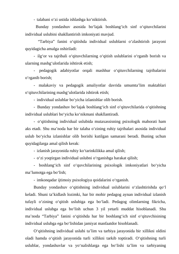 -  talabani o‘zi ustida ishlashga ko‘niktirish.
Bunday  yondashuv  asosida  bo‘lajak  boshlang‘ich  sinf  o‘qituvchilarini
individual uslubini shakllantirish imkoniyati mavjud. 
“Tarbiya”  fanini  o‘qitishda  individual  uslublarni  o‘zlashtirish  jarayoni
quyidagicha amalga oshiriladi:
-  ilg‘or va tajribali o‘qituvchilarning o‘qitish uslublarini o‘rganib borish va
ularning mashg‘ulotlarida ishtirok etish;
-  pedagogik  adabiyotlar  orqali  mashhur  o‘qituvchilarning  tajribalarini
o‘rganib borish;
-  malakaviy  va  pedagogik  amaliyotlar  davrida  umumta’lim  maktablari
o‘qituvchilarining mashg‘ulotlarida ishtirok etish;
-  individual uslublar bo‘yicha izlanishlar olib borish.
-  Bunday yondashuv bo‘lajak boshlang‘ich sinf o‘qituvchilarida o‘qitishning
individual uslublari bo‘yicha ko‘nikmani shakllantiradi.
-  o‘qitishning individual uslubida mutaxassisning psixologik mahorati ham
aks etadi. Shu ma’noda har bir talaba o‘zining ruhiy tajribalari asosida individual
uslub bo‘yicha izlanishlar olib borishi kutilgan samarani beradi. Buning uchun
quyidagilarga amal qilish kerak:
-  izlanish jarayonida ruhiy ko‘tarinkilikka amal qilish;
-  o‘zi yoqtirgan individual uslubni o‘rganishga harakat qilish; 
-  boshlang‘ich  sinf  o‘quvchilarining  psixologik  imkoniyatlari  bo‘yicha
ma’lumotga ega bo‘lish;
-  imkonqadar ijtimoiy psixologiya qoidalarini o‘rganish.
Bunday  yondashuv  o‘qitishning  individual  uslublarini  o‘zlashtirishda  qo‘l
keladi. Shuni ta’kidlash lozimki, har bir mohir pedagog aynan individual izlanish
tufayli  o‘zining  o‘qitish  uslubiga  ega  bo‘ladi.  Pedagog  olimlarning  fikricha,
individual  uslubga  ega  bo‘lish  uchun  3  yil  yetarli  muddat  hisoblanadi.  Shu
ma’noda “Tarbiya” fanini o‘qitishda har bir boshlang‘ich sinf o‘qituvchisining
individual uslubga ega bo‘lishidan jamiyat manfaatdor hisoblanadi.
O‘qitishning individual uslubi ta’lim va tarbiya jarayonida bir xillikni oldini
oladi hamda o‘qitish jarayonida turli xillikni tarkib toptiradi. O‘qitishning turli
uslublar,  yondashuvlar  va  yo‘nalishlarga  ega  bo‘lishi  ta’lim  va  tarbiyaning

