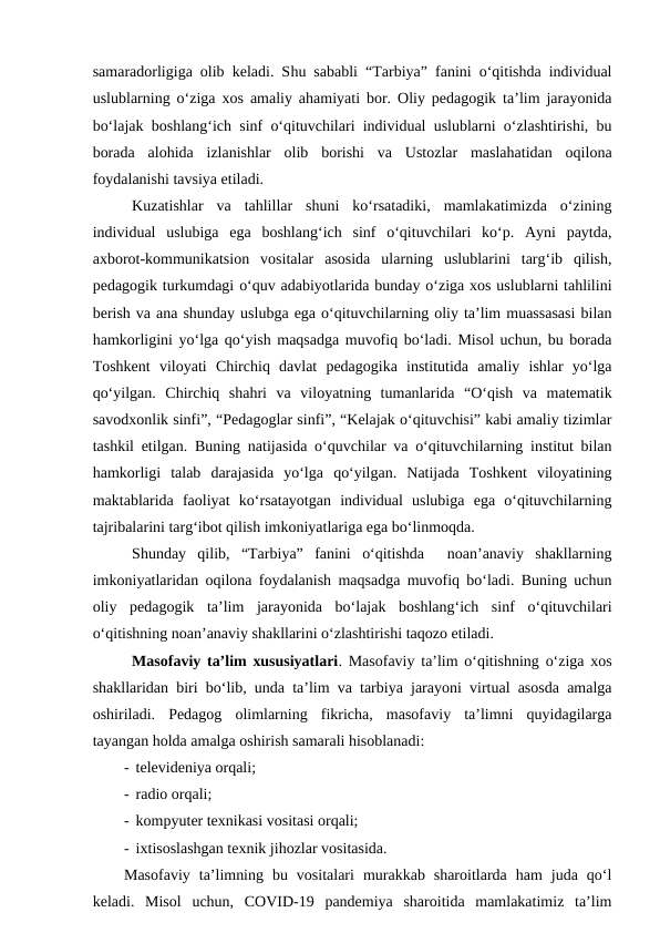 samaradorligiga olib keladi. Shu sababli “Tarbiya” fanini o‘qitishda individual
uslublarning o‘ziga xos amaliy ahamiyati bor. Oliy pedagogik ta’lim jarayonida
bo‘lajak boshlang‘ich sinf o‘qituvchilari individual uslublarni o‘zlashtirishi, bu
borada  alohida  izlanishlar  olib  borishi  va  Ustozlar  maslahatidan  oqilona
foydalanishi tavsiya etiladi.
Kuzatishlar  va  tahlillar  shuni  ko‘rsatadiki,  mamlakatimizda  o‘zining
individual  uslubiga  ega  boshlang‘ich  sinf  o‘qituvchilari  ko‘p.  Ayni  paytda,
axborot-kommunikatsion  vositalar  asosida  ularning  uslublarini  targ‘ib  qilish,
pedagogik turkumdagi o‘quv adabiyotlarida bunday o‘ziga xos uslublarni tahlilini
berish va ana shunday uslubga ega o‘qituvchilarning oliy ta’lim muassasasi bilan
hamkorligini yo‘lga qo‘yish maqsadga muvofiq bo‘ladi. Misol uchun, bu borada
Toshkent  viloyati  Chirchiq  davlat  pedagogika  institutida  amaliy  ishlar  yo‘lga
qo‘yilgan.  Chirchiq  shahri  va  viloyatning  tumanlarida  “O‘qish  va  matematik
savodxonlik sinfi”, “Pedagoglar sinfi”, “Kelajak o‘qituvchisi” kabi amaliy tizimlar
tashkil etilgan. Buning natijasida o‘quvchilar va o‘qituvchilarning institut bilan
hamkorligi  talab  darajasida  yo‘lga  qo‘yilgan.  Natijada  Toshkent  viloyatining
maktablarida  faoliyat  ko‘rsatayotgan  individual  uslubiga  ega  o‘qituvchilarning
tajribalarini targ‘ibot qilish imkoniyatlariga ega bo‘linmoqda. 
Shunday  qilib,  “Tarbiya”  fanini  o‘qitishda   noan’anaviy  shakllarning
imkoniyatlaridan oqilona foydalanish maqsadga muvofiq bo‘ladi. Buning uchun
oliy  pedagogik  ta’lim  jarayonida  bo‘lajak  boshlang‘ich  sinf  o‘qituvchilari
o‘qitishning noan’anaviy shakllarini o‘zlashtirishi taqozo etiladi. 
Masofaviy ta’lim xususiyatlari. Masofaviy ta’lim o‘qitishning o‘ziga xos
shakllaridan biri bo‘lib, unda ta’lim va tarbiya jarayoni virtual asosda amalga
oshiriladi.  Pedagog  olimlarning  fikricha,  masofaviy  ta’limni  quyidagilarga
tayangan holda amalga oshirish samarali hisoblanadi:
-  televideniya orqali;
-  radio orqali;
-  kompyuter texnikasi vositasi orqali;
-  ixtisoslashgan texnik jihozlar vositasida.
Masofaviy  ta’limning  bu  vositalari  murakkab  sharoitlarda  ham  juda  qo‘l
keladi.  Misol  uchun,  COVID-19  pandemiya  sharoitida  mamlakatimiz  ta’lim
