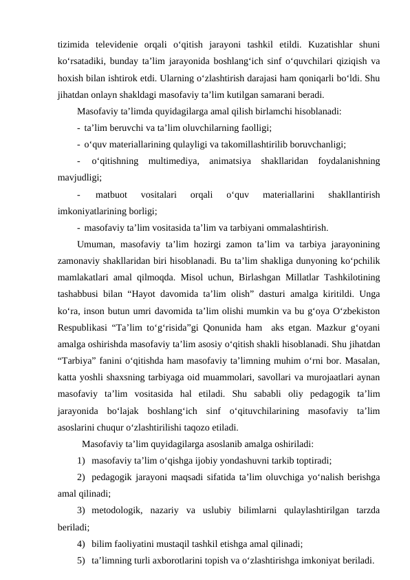tizimida  televidenie  orqali  o‘qitish  jarayoni  tashkil  etildi.  Kuzatishlar  shuni
ko‘rsatadiki, bunday ta’lim jarayonida boshlang‘ich sinf o‘quvchilari qiziqish va
hoxish bilan ishtirok etdi. Ularning o‘zlashtirish darajasi ham qoniqarli bo‘ldi. Shu
jihatdan onlayn shakldagi masofaviy ta’lim kutilgan samarani beradi.
Masofaviy ta’limda quyidagilarga amal qilish birlamchi hisoblanadi:
-  ta’lim beruvchi va ta’lim oluvchilarning faolligi;
-  o‘quv materiallarining qulayligi va takomillashtirilib boruvchanligi;
-  o‘qitishning  multimediya,  animatsiya  shakllaridan  foydalanishning
mavjudligi;
-  
matbuot  vositalari  orqali  o‘quv  materiallarini  shakllantirish
imkoniyatlarining borligi;
-  masofaviy ta’lim vositasida ta’lim va tarbiyani ommalashtirish.
Umuman, masofaviy ta’lim hozirgi zamon ta’lim va tarbiya jarayonining
zamonaviy shakllaridan biri hisoblanadi. Bu ta’lim shakliga dunyoning ko‘pchilik
mamlakatlari amal qilmoqda. Misol uchun, Birlashgan Millatlar Tashkilotining
tashabbusi bilan “Hayot davomida ta’lim olish” dasturi amalga kiritildi. Unga
ko‘ra, inson butun umri davomida ta’lim olishi mumkin va bu g‘oya O‘zbekiston
Respublikasi “Ta’lim to‘g‘risida”gi Qonunida ham  aks etgan. Mazkur g‘oyani
amalga oshirishda masofaviy ta’lim asosiy o‘qitish shakli hisoblanadi. Shu jihatdan
“Tarbiya” fanini o‘qitishda ham masofaviy ta’limning muhim o‘rni bor. Masalan,
katta yoshli shaxsning tarbiyaga oid muammolari, savollari va murojaatlari aynan
masofaviy  ta’lim  vositasida  hal  etiladi.  Shu  sababli  oliy  pedagogik  ta’lim
jarayonida  bo‘lajak  boshlang‘ich  sinf  o‘qituvchilarining  masofaviy  ta’lim
asoslarini chuqur o‘zlashtirilishi taqozo etiladi.
Masofaviy ta’lim quyidagilarga asoslanib amalga oshiriladi:
1) masofaviy ta’lim o‘qishga ijobiy yondashuvni tarkib toptiradi;
2) pedagogik jarayoni maqsadi sifatida ta’lim oluvchiga yo‘nalish berishga
amal qilinadi;
3) metodologik,  nazariy  va  uslubiy  bilimlarni  qulaylashtirilgan  tarzda
beriladi;
4) bilim faoliyatini mustaqil tashkil etishga amal qilinadi;
5) ta’limning turli axborotlarini topish va o‘zlashtirishga imkoniyat beriladi.
