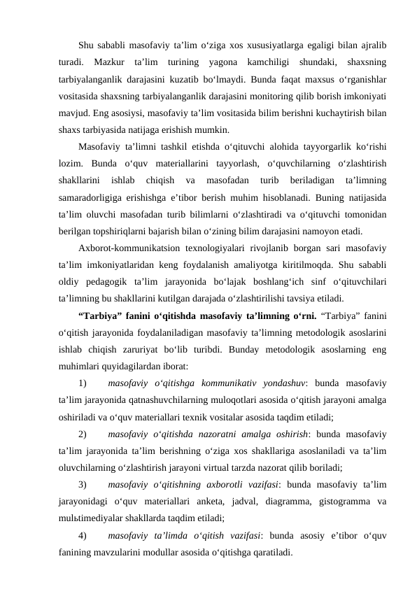 Shu sababli masofaviy ta’lim o‘ziga xos xususiyatlarga egaligi bilan ajralib
turadi.  Mazkur  ta’lim  turining  yagona  kamchiligi  shundaki,  shaxsning
tarbiyalanganlik darajasini kuzatib bo‘lmaydi. Bunda faqat maxsus o‘rganishlar
vositasida shaxsning tarbiyalanganlik darajasini monitoring qilib borish imkoniyati
mavjud. Eng asosiysi, masofaviy ta’lim vositasida bilim berishni kuchaytirish bilan
shaxs tarbiyasida natijaga erishish mumkin.
Masofaviy ta’limni tashkil etishda o‘qituvchi alohida tayyorgarlik ko‘rishi
lozim.  Bunda  o‘quv  materiallarini  tayyorlash,  o‘quvchilarning  o‘zlashtirish
shakllarini  ishlab  chiqish  va  masofadan  turib  beriladigan  ta’limning
samaradorligiga erishishga e’tibor berish muhim hisoblanadi. Buning natijasida
ta’lim oluvchi masofadan turib bilimlarni o‘zlashtiradi va o‘qituvchi tomonidan
berilgan topshiriqlarni bajarish bilan o‘zining bilim darajasini namoyon etadi. 
Axborot-kommunikatsion texnologiyalari  rivojlanib borgan  sari  masofaviy
ta’lim imkoniyatlaridan keng foydalanish amaliyotga kiritilmoqda. Shu sababli
oldiy  pedagogik  ta’lim  jarayonida  bo‘lajak  boshlang‘ich  sinf  o‘qituvchilari
ta’limning bu shakllarini kutilgan darajada o‘zlashtirilishi tavsiya etiladi.
“Tarbiya” fanini o‘qitishda masofaviy ta’limning o‘rni. “Tarbiya” fanini
o‘qitish jarayonida foydalaniladigan masofaviy ta’limning metodologik asoslarini
ishlab  chiqish  zaruriyat  bo‘lib  turibdi.  Bunday  metodologik  asoslarning  eng
muhimlari quyidagilardan iborat:
1)
masofaviy  o‘qitishga  kommunikativ  yondashuv:  bunda  masofaviy
ta’lim jarayonida qatnashuvchilarning muloqotlari asosida o‘qitish jarayoni amalga
oshiriladi va o‘quv materiallari texnik vositalar asosida taqdim etiladi;
2)
masofaviy  o‘qitishda  nazoratni  amalga  oshirish:  bunda  masofaviy
ta’lim jarayonida ta’lim berishning o‘ziga xos shakllariga asoslaniladi va ta’lim
oluvchilarning o‘zlashtirish jarayoni virtual tarzda nazorat qilib boriladi;
3)
masofaviy  o‘qitishning  axborotli  vazifasi:  bunda  masofaviy  ta’lim
jarayonidagi  o‘quv  materiallari  anketa,  jadval,  diagramma,  gistogramma  va
mulьtimediyalar shakllarda taqdim etiladi;
4)
masofaviy  ta’limda  o‘qitish  vazifasi:  bunda  asosiy  e’tibor  o‘quv
fanining mavzularini modullar asosida o‘qitishga qaratiladi.
