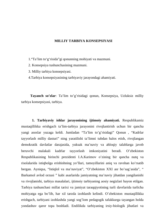 MILLIY TARBIYA KONSEPSIYASI
1.“Ta’lim to‘g‘risida”gi qonunning mohiyati va mazmuni.
2. Konsepsiya tushunchasining mazmuni.
3. Milliy tarbiya konsepsiyasi.
4.Tarbiya konsepsiyasining tarbiyaviy jarayondagi ahamiyati.
 Tayanch so’zlar: Ta’lim to’g’risidagi  qonun, Konsepsiya,  Uzluksiz milliy
tarbiya konsepsiyasi, tarbiya.
1.  Tarbiyaviy  ishlar  jarayonining  ijtimoiy  ahamiyati. Respublikamiz
mustaqillikka  erishgach  ta’lim-tarbiya  jarayonini  rivojlantirish  uchun  bir  qancha
yangi  asoslar  yuzaga  keldi.  Jumladan  “Ta’lim  to’g’risidagi”  Qonun  ,  “Kadrlar
tayyorlash milliy dasturi” ning yaratilishi ta’limni  tubdan halos etish, rivojlangan
demokratik  davlatlar  darajasida,  yuksak  ma’naviy  va  ahloqiy  talablarga  javob
beruvchi  malakali  kadrlar  tayyorlash  imkoniyatini  beradi.  O’zbekiston
Respublikasining  birinchi  prezidenti  I.A.Karimov  o’zining  bir  qancha  nutq  va
risolalarida istiqbolga erishishning yo’llari, tamoyillarini aniq va ravshan ko’rsatib
bergan. Ayniqsa, “Istiqlol va ma’naviyat”, “O’zbekiston XXI asr bo’sag’asida”, “
Barkamol avlod orzusi ” kabi asarlarida jamiyatning ma’naviy jihatdan yangilanishi
va rivojlanishi, tarbiya masalalari, ijtimoiy tarbiyaning aosiy negizlari bayon etilgan.
Tarbiya tushunchasi millat tarixi va jamiyat taraqqiyotining turli davrlarida turlicha
mohiyatga ega bo’lib, har xil tarzda izohlanib kelindi. O’zbekiston  mustaqillikka
erishgach, tarbiyani izohlashda yangi sog’lom pedagogik tafakkurga tayangan holda
yondashuv  qaror  topa  boshladi.  Endilikda  tarbiyaning  irsiy-biologik  jihatlari  va
