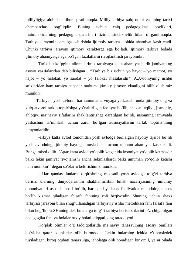 milliyligiga alohida e’tibor qaratilmoqda. Milliy tarbiya xalq nomi va uning tarixi
chambarchas  bog’liqdir.  Buning  uchun  xalq  pedagogikasi  boyliklari,
mutufakkirlarning  pedagogik  qarashlari  tizimli  sinchkovlik  bilan  o’rganilmoqda.
Tarbiya jarayonini amalga oshirishda ijtimoiy tarbiya alohida ahamiyat kasb etadi.
Chunki  tarbiya jarayoni  ijtimoiy  xarakterga ega  bo’ladi. Ijtimoiy tarbiya bolada
ijtimoiy ahamiyatga ega bo’lgan fazilatlarni rivojlantirish jarayonidir. 
Tarixdan ko’pgina allomalarimiz tarbiyaga katta ahamiyat berib jamiyatning
asosiy vazifalaridan deb bilishgan . ‘’Tarbiya biz uchun yo hayot – yo mamot, yo
najot  –  yo  halokat,  yo  saodat  –  yo  falokat  masalasidir’’  A.Avloniyning  ushbu
so’zlaridan ham tarbiya naqadar muhum ijtimoiy jarayon ekanligini bilib olishimiz
mumkin.
Tarbiya - yosh avlodni har tamonlama voyaga yetkazish, unda ijtimoiy ong va
xulq-atvorni tarkib toptirishga yo’naltirilgan faoliyat bo’lib, shaxsni aqliy , jismoniy,
ahloqiy, ma’naviy sifatlarini shakllantirishga qaratilgan bo’lib, insonning jamiyatda
yashashini  ta’minlash  uchun  zarur  bo’lgan  xususiyatlarini  tarkib  toptirishning
jarayonlaridir.
-arbiya katta avlod tomonidan yosh avlodga berilaigan hayotiy tajriba bo’lib
yosh avlodning ijtimoiy hayotga moslashishi uchun muhum ahamiyat kasb etadi.
Bunga misol qilib ‘’Agar katta avlod yo’qolib ketganida insoniyat yo’qolib ketmasdir
balki lekin jamiyat rivojlanishi ancha sekinlashardi balki umuman yo’qolib ketishi
ham mumkin’’ degan so’zlarni keltirishimiz mumkin.
-  Har  qanday  fanlarni  o’qitishning  maqsadi  yosh  avlodga  to’g’ri  tarbiya
berish,  ularning  dunyoqarashini  shakllantirishni  bilish  nazariyasining  umumiy
qonuniyatlari asosida hosil bo’lib, har qanday shaxs faoliyatida metodologik asos
bo’lib  xizmat  qiladigan  falsafa  fanining  roli  beqiyosdir.  Shuning  uchun  shaxs
tarbiyasi jarayoni bilan shug’ullanadigan tarbiyaviy ishlar metodikasi fani falsafa fani
bilan bog’liqdir.SHuning dek bolalarga to’g’ri tarbiya berish sirlarini o’z chiga olgan
pedagogika fani va bolalar ruxiy holati, diqqati, ong taraqqiyoti 
Ko‘plab  olimlar  o‘z  tadqiqotlarida  maʼnaviy  tanazzulning  asosiy  omillari
bo‘yicha  qator  izlanishlar  olib  bormoqda.  Lekin  bularning  ichida  eʼtiborsizdek
tuyiladigan, biroq oqibati tanazzulga, jaholatga olib boradigan bir omil, yaʼni oilada
