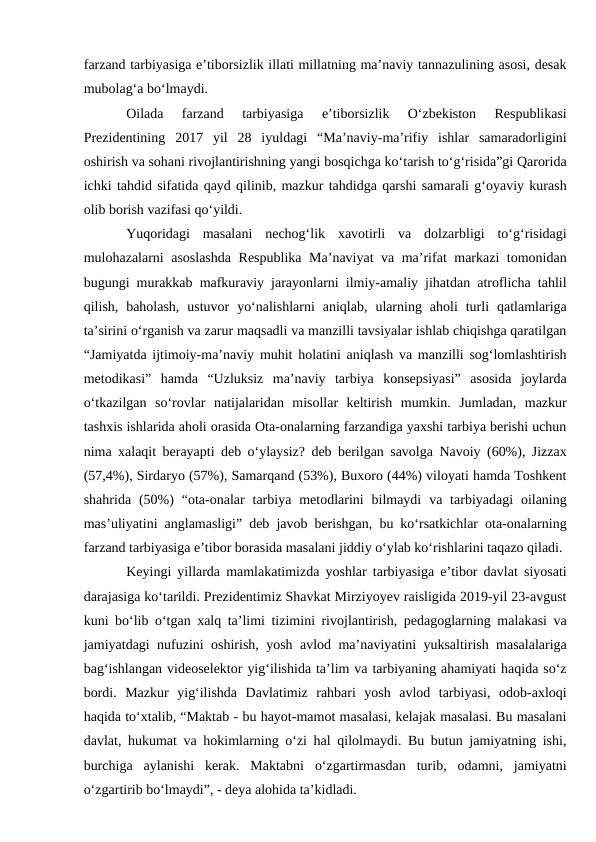 farzand tarbiyasiga eʼtiborsizlik illati millatning maʼnaviy tannazulining asosi, desak
mubolag‘a bo‘lmaydi.
Oilada  farzand  tarbiyasiga  eʼtiborsizlik  O‘zbekiston  Respublikasi
Prezidentining  2017  yil  28  iyuldagi  “Maʼnaviy-maʼrifiy  ishlar  samaradorligini
oshirish va sohani rivojlantirishning yangi bosqichga ko‘tarish to‘g‘risida”gi Qarorida
ichki tahdid sifatida qayd qilinib, mazkur tahdidga qarshi samarali g‘oyaviy kurash
olib borish vazifasi qo‘yildi.
Yuqoridagi  masalani  nechog‘lik  xavotirli  va  dolzarbligi  to‘g‘risidagi
mulohazalarni asoslashda  Respublika Maʼnaviyat va maʼrifat markazi tomonidan
bugungi murakkab mafkuraviy jarayonlarni ilmiy-amaliy jihatdan atroflicha tahlil
qilish,  baholash,  ustuvor  yo‘nalishlarni  aniqlab,  ularning  aholi  turli  qatlamlariga
taʼsirini o‘rganish va zarur maqsadli va manzilli tavsiyalar ishlab chiqishga qaratilgan
“Jamiyatda ijtimoiy-maʼnaviy muhit holatini aniqlash va manzilli sog‘lomlashtirish
metodikasi”  hamda  “Uzluksiz  maʼnaviy  tarbiya  konsepsiyasi”  asosida  joylarda
o‘tkazilgan  so‘rovlar  natijalaridan  misollar  keltirish  mumkin.  Jumladan,  mazkur
tashxis ishlarida aholi orasida Ota-onalarning farzandiga yaxshi tarbiya berishi uchun
nima xalaqit berayapti deb o‘ylaysiz? deb berilgan savolga Navoiy (60%), Jizzax
(57,4%), Sirdaryo (57%), Samarqand (53%), Buxoro (44%) viloyati hamda Toshkent
shahrida  (50%)  “ota-onalar  tarbiya metodlarini  bilmaydi  va tarbiyadagi  oilaning
masʼuliyatini anglamasligi” deb javob berishgan, bu ko‘rsatkichlar ota-onalarning
farzand tarbiyasiga eʼtibor borasida masalani jiddiy o‘ylab ko‘rishlarini taqazo qiladi. 
Keyingi yillarda mamlakatimizda yoshlar tarbiyasiga eʼtibor davlat siyosati
darajasiga ko‘tarildi. Prezidentimiz Shavkat Mirziyoyev raisligida 2019-yil 23-avgust
kuni bo‘lib o‘tgan xalq taʼlimi tizimini rivojlantirish, pedagoglarning malakasi va
jamiyatdagi nufuzini oshirish, yosh avlod maʼnaviyatini yuksaltirish masalalariga
bag‘ishlangan videoselektor yig‘ilishida taʼlim va tarbiyaning ahamiyati haqida so‘z
bordi.  Mazkur  yig‘ilishda  Davlatimiz  rahbari  yosh  avlod  tarbiyasi,  odob-axloqi
haqida to‘xtalib, “Maktab - bu hayot-mamot masalasi, kelajak masalasi. Bu masalani
davlat, hukumat va hokimlarning o‘zi hal qilolmaydi. Bu butun jamiyatning ishi,
burchiga  aylanishi  kerak.  Maktabni  o‘zgartirmasdan  turib,  odamni,  jamiyatni
o‘zgartirib bo‘lmaydi”, - deya alohida taʼkidladi. 
