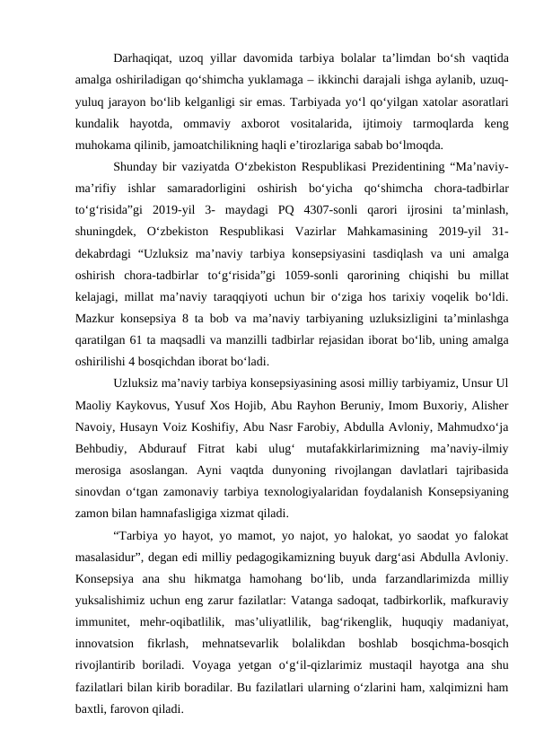 Darhaqiqat, uzoq yillar davomida tarbiya bolalar taʼlimdan bo‘sh vaqtida
amalga oshiriladigan qo‘shimcha yuklamaga – ikkinchi darajali ishga aylanib, uzuq-
yuluq jarayon bo‘lib kelganligi sir emas. Tarbiyada yo‘l qo‘yilgan xatolar asoratlari
kundalik  hayotda,  ommaviy  axborot  vositalarida,  ijtimoiy  tarmoqlarda  keng
muhokama qilinib, jamoatchilikning haqli eʼtirozlariga sabab bo‘lmoqda. 
Shunday bir vaziyatda O‘zbekiston Respublikasi Prezidentining “Maʼnaviy-
maʼrifiy  ishlar  samaradorligini  oshirish  bo‘yicha  qo‘shimcha  chora-tadbirlar
to‘g‘risida”gi  2019-yil  3-  maydagi  PQ  4307-sonli  qarori  ijrosini  taʼminlash,
shuningdek,  O‘zbekiston  Respublikasi  Vazirlar  Mahkamasining  2019-yil  31-
dekabrdagi  “Uzluksiz  maʼnaviy  tarbiya  konsepsiyasini  tasdiqlash  va  uni  amalga
oshirish  chora-tadbirlar  to‘g‘risida”gi  1059-sonli  qarorining  chiqishi  bu  millat
kelajagi, millat maʼnaviy taraqqiyoti uchun bir o‘ziga hos tarixiy voqelik bo‘ldi.
Mazkur konsepsiya 8 ta bob va maʼnaviy tarbiyaning uzluksizligini taʼminlashga
qaratilgan 61 ta maqsadli va manzilli tadbirlar rejasidan iborat bo‘lib, uning amalga
oshirilishi 4 bosqichdan iborat bo‘ladi.
Uzluksiz maʼnaviy tarbiya konsepsiyasining asosi milliy tarbiyamiz, Unsur Ul
Maoliy Kaykovus, Yusuf Xos Hojib, Аbu Rayhon Beruniy, Imom Buxoriy, Аlisher
Navoiy, Husayn Voiz Koshifiy, Аbu Nasr Farobiy, Аbdulla Аvloniy, Mahmudxo‘ja
Behbudiy,  Аbdurauf  Fitrat  kabi  ulug‘  mutafakkirlarimizning  maʼnaviy-ilmiy
merosiga  asoslangan.  Аyni  vaqtda  dunyoning  rivojlangan  davlatlari  tajribasida
sinovdan o‘tgan zamonaviy tarbiya texnologiyalaridan foydalanish Konsepsiyaning
zamon bilan hamnafasligiga xizmat qiladi.
“Tarbiya yo hayot, yo mamot, yo najot, yo halokat, yo saodat yo falokat
masalasidur”, degan edi milliy pedagogikamizning buyuk darg‘asi Аbdulla Аvloniy.
Konsepsiya  ana  shu  hikmatga  hamohang  bo‘lib,  unda  farzandlarimizda  milliy
yuksalishimiz uchun eng zarur fazilatlar: Vatanga sadoqat, tadbirkorlik, mafkuraviy
immunitet,  mehr-oqibatlilik,  masʼuliyatlilik,  bag‘rikenglik,  huquqiy  madaniyat,
innovatsion  fikrlash,  mehnatsevarlik  bolalikdan  boshlab  bosqichma-bosqich
rivojlantirib  boriladi.  Voyaga  yetgan  o‘g‘il-qizlarimiz  mustaqil  hayotga  ana  shu
fazilatlari bilan kirib boradilar. Bu fazilatlari ularning o‘zlarini ham, xalqimizni ham
baxtli, farovon qiladi. 
