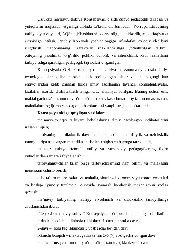 Uzluksiz maʼnaviy tarbiya Konsepsiyasi o‘zida dunyo pedagogik tajribasi va
yutuqlarini mujassam etganligi alohida taʼkidlandi. Jumladan, Yevropa Ittifoqining
tarbiyaviy tavsiyalari, АQSh tajribasidan shaxs erkinligi, tadbirkorlik, muvaffaqiyatga
erishishga intilish, Janubiy Koreyada yoshlar ongiga urf-odatlar, axloqiy ideallarni
singdirish,  Yaponiyaning  “xarakterni  shakllantirishga  yo‘naltirilgan  taʼlim”,
Xitoyning  yaxshilik,  to‘g‘rilik,  poklik,  donolik  va  ishonchlilik  kabi  fazilatlarni
tarbiyalashga qaratilgan pedagogik tajribalari o‘rganilgan. 
Konsepsiyada  O‘zbekistonda  yoshlar  tarbiyasini  zamonaviy  asosda  ilmiy-
texnologik  isloh  qilish  borasida  olib  borilayotgan  ishlar  va  uni  bugungi  kun
ehtiyojlaridan  kelib  chiqqan  holda  ilmiy  asoslangan  tayanch  kompetentsiyalar,
fazilatlar asosida shakllantirish ishiga katta ahamiyat berilgan. Buning uchun oila,
maktabgacha taʼlim, umumiy o‘rta, o‘rta maxsus kasb-hunar, oliy taʼlim muassasalari,
mahallalarning ijtimoiy-pedagogik hamkorlikni yangi darajaga ko‘tariladi. 
Konsepsiya oldiga qo‘yilgan vazifalar:
maʼnaviy-axloqiy  tarbiyani  baholashning  ilmiy  asoslangan  indikatorlarini
ishlab chiqish;
tarbiyaning homiladorlik davridan boshlanadigan, tadrijiylik va uzluksizlik
tamoyillariga asoslangan metodikasini ishlab chiqish va hayotga tatbiq etish;
uzluksiz  tarbiya  tizimida  milliy  va  zamonaviy  pedagogikaning  ilg‘or
yutuqlaridan samarali foydalanish;
tarbiyalanuvchilar  bilan  birga  tarbiyachilarning  ham  bilimi  va  malakasini
muntazam oshirib borish;
oila, taʼlim muassasalari va mahalla, shuningdek, ommaviy axborot vositalari
va  boshqa  ijtimoiy  tuzilmalar  o‘rtasida  samarali  hamkorlik  mexanizmini  yo‘lga
qo‘yish;
maʼnaviy  tarbiyaning  tadrijiy  rivojlanish  va  uzluksizlik  tamoyillariga
asoslanishdan iborat. 
“Uzluksiz maʼnaviy tarbiya” Konsepsiyasi to‘rt bosqichda amalga oshiriladi:
birinchi bosqich – oilalarda (ikki davr: 1-davr – homila davri, 
2-davr – (bola tug‘ilganidan 3 yoshgacha bo‘lgan davr);
ikkinchi bosqich – maktabgacha taʼlim 3-6 (7) yoshgacha bo‘lgan davr; 
uchinchi bosqich – umumiy o‘rta taʼlim tizimida (ikki davr: 1-davr – 
