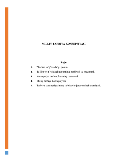  
 
 
 
 
 
 
MILLIY TARBIYA KONSEPSIYASI 
 
 
 
Reja: 
1. 
“Ta’lim to’g’risida”gi qonun.  
2. 
Ta’lim to’g’risidagi qonunning mohiyati va mazmuni.  
3. 
Konsepsiya tushunchasining mazmuni.  
4. 
Milliy tarbiya konsepsiyasi.  
5. 
Tarbiya konsepsiyasining tarbiyaviy jarayondagi ahamiyati. 
 
 
 
 
 
 
 
 
 
 
 
 
 
