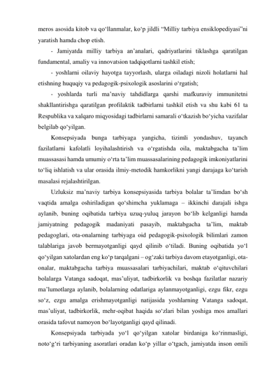 meros asosida kitob va qo‘llanmalar, ko‘p jildli “Milliy tarbiya ensiklopediyasi”ni 
yaratish hamda chop etish. 
- Jamiyatda milliy tarbiya anʼanalari, qadriyatlarini tiklashga qaratilgan 
fundamental, amaliy va innovatsion tadqiqotlarni tashkil etish; 
- yoshlarni oilaviy hayotga tayyorlash, ularga oiladagi nizoli holatlarni hal 
etishning huquqiy va pedagogik-psixologik asoslarini o‘rgatish; 
- yoshlarda turli maʼnaviy tahdidlarga qarshi mafkuraviy immunitetni 
shakllantirishga qaratilgan profilaktik tadbirlarni tashkil etish va shu kabi 61 ta 
Respublika va xalqaro miqyosidagi tadbirlarni samarali o‘tkazish bo‘yicha vazifalar 
belgilab qo‘yilgan.  
Konsepsiyada bunga tarbiyaga yangicha, tizimli yondashuv, tayanch 
fazilatlarni kafolatli loyihalashtirish va o‘rgatishda oila, maktabgacha taʼlim 
muassasasi hamda umumiy o‘rta taʼlim muassasalarining pedagogik imkoniyatlarini 
to‘liq ishlatish va ular orasida ilmiy-metodik hamkorlikni yangi darajaga ko‘tarish 
masalasi rejalashtirilgan.  
Uzluksiz maʼnaviy tarbiya konsepsiyasida tarbiya bolalar taʼlimdan bo‘sh 
vaqtida amalga oshiriladigan qo‘shimcha yuklamaga – ikkinchi darajali ishga 
aylanib, buning oqibatida tarbiya uzuq-yuluq jarayon bo‘lib kelganligi hamda 
jamiyatning pedagogik madaniyati pasayib, maktabgacha taʼlim, maktab 
pedagoglari, ota-onalarning tarbiyaga oid pedagogik-psixologik bilimlari zamon 
talablariga javob bermayotganligi qayd qilinib o‘tiladi. Buning oqibatida yo‘l 
qo‘yilgan xatolardan eng ko‘p tarqalgani – og‘zaki tarbiya davom etayotganligi, ota-
onalar, maktabgacha tarbiya muassasalari tarbiyachilari, maktab o‘qituvchilari 
bolalarga Vatanga sadoqat, masʼuliyat, tadbirkorlik va boshqa fazilatlar nazariy 
maʼlumotlarga aylanib, bolalarning odatlariga aylanmayotganligi, ezgu fikr, ezgu 
so‘z, ezgu amalga erishmayotganligi natijasida yoshlarning Vatanga sadoqat, 
masʼuliyat, tadbirkorlik, mehr-oqibat haqida so‘zlari bilan yoshiga mos amallari 
orasida tafovut namoyon bo‘layotganligi qayd qilinadi. 
Konsepsiyada tarbiyada yo‘l qo‘yilgan xatolar birdaniga ko‘rinmasligi, 
noto‘g‘ri tarbiyaning asoratlari oradan ko‘p yillar o‘tgach, jamiyatda inson omili 
