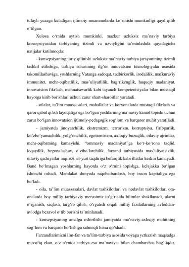 tufayli yuzaga keladigan ijtimoiy muammolarda ko‘rinishi mumkinligi qayd qilib 
o‘tilgan.  
Xulosa o‘rnida aytish mumkinki, mazkur uzluksiz maʼnaviy tarbiya 
konsepsiyasidan tarbiyaning tizimli va uzviyligini taʼminlashda quyidagicha 
natijalar kutilmoqda: 
- konsepsiyaning joriy qilinishi uzluksiz maʼnaviy tarbiya jarayonining tizimli 
tashkil etilishiga, tarbiya sohasining ilg‘or innovatsion texnologiyalar asosida 
takomillashuviga, yoshlarning Vatanga sadoqat, tadbirkorlik, irodalilik, mafkuraviy 
immunitet, mehr-oqibatlilik, masʼuliyatlilik, bag‘rikenglik, huquqiy madaniyat, 
innovatsion fikrlash, mehnatsevarlik kabi tayanch kompetentsiyalar bilan mustaqil 
hayotga kirib borishlari uchun zarur shart-sharoitlar yaratadi.  
- oilalar, taʼlim muassasalari, mahallalar va korxonalarda mustaqil fikrlash va 
qaror qabul qilish layoqatiga ega bo‘lgan yoshlarning maʼnaviy kamol topishi uchun 
zarur bo‘lgan innovatsion ijtimoiy-pedagogik sog‘lom va barqaror muhit yaratiladi.  
- jamiyatda jinoyatchilik, ekstremizm, terrorizm, korruptsiya, firibgarlik, 
ko‘zbo‘yamachilik, yolg‘onchilik, egotsentrizm, axloqiy buzuqlik, oilaviy ajrimlar, 
mehr-oqibatning kamayishi, “ommaviy madaniyat”ga ko‘r-ko‘rona taqlid, 
loqaydlik, begonalashuv, o‘zibo‘larchilik, farzand tarbiyasida masʼuliyatsizlik, 
oilaviy qadriyatlar inqirozi, el-yurt taqdiriga befarqlik kabi illatlar keskin kamayadi. 
Band bo‘lmagan yoshlarning hayotda o‘z o‘rnini topishga, kelajakka bo‘lgan 
ishonchi oshadi. Mamlakat dunyoda raqobatbardosh, boy inson kapitaliga ega 
bo‘ladi.  
- oila, taʼlim muassasalari, davlat tashkilotlari va nodavlat tashkilotlar, ota-
onalarda boy milliy tarbiyaviy merosimiz to‘g‘risida bilimlar shakllanadi, ularni 
o‘rganish, saqlash, targ‘ib qilish, o‘rgatish orqali milliy fazilatlarning avloddan-
avlodga bezavol o‘tib borishi taʼminlanadi. 
- konsepsiyaning amalga oshirilishi jamiyatda maʼnaviy-axloqiy muhitning 
sog‘lom va barqaror bo‘lishiga salmoqli hissa qo‘shadi.  
Farzandlarimizni ilm-fan va taʼlim-tarbiya asosida voyaga yetkazish maqsadga 
muvofiq ekan, o‘z o‘rnida tarbiya esa maʼnaviyat bilan chambarchas bog‘liqdir. 
