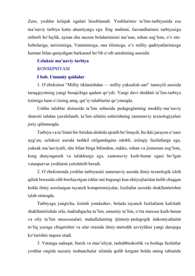 Zero, yoshlar kelajak egalari hisoblanadi. Yoshlarimiz taʼlim-tarbiyasida esa 
maʼnaviy tarbiya katta ahamiyatga ega. Eng muhimi, farzandlarimiz tarbiyasiga 
etiborli bo‘laylik, aynan shu mezon bolalarimizni maʼnan, ruhan sog‘lom, o‘z ota-
bobolariga, tariximizga, Vatanimizga, ona tilimizga, o‘z milliy qadriyatlarimizga 
hurmat bilan qaraydigan barkamol bo‘lib o‘sib unishining asosidir.  
Uzluksiz ma’naviy tarbiya 
KONSEPSIYASI 
I bob. Umumiy qoidalar 
1. O‘zbekiston “Milliy tiklanishdan — milliy yuksalish sari” tamoyili asosida 
taraqqiyotning yangi bosqichiga qadam qo‘ydi. Yangi davr shiddati ta’lim-tarbiya 
tizimiga ham o‘zining aniq, qat’iy talablarini qo‘ymoqda. 
Ushbu talablar doirasida ta’lim sohasida pedagoglarning moddiy-ma’naviy 
sharoiti tubdan yaxshilanib, ta’lim sifatini oshirishning zamonaviy texnologiyalari 
joriy qilinmoqda. 
Tarbiya va ta’limni bir-biridan alohida ajratib bo‘lmaydi, bu ikki jarayon o‘zaro 
uyg‘un, uzluksiz asosda tashkil etilgandagina odobli, axloqiy fazilatlarga ega, 
yuksak ma’naviyatli, shu bilan birga bilimdon, zukko, ruhan va jismonan sog‘lom, 
keng dunyoqarash va tafakkurga ega, zamonaviy kasb-hunar egasi bo‘lgan 
vatanparvar yoshlarni yetishtirib beradi. 
2. O‘zbekistonda yoshlar tarbiyasini zamonaviy asosda ilmiy-texnologik isloh 
qilish borasida olib borilayotgan ishlar uni bugungi kun ehtiyojlaridan kelib chiqqan 
holda ilmiy asoslangan tayanch kompetensiyalar, fazilatlar asosida shakllantirishni 
talab etmoqda. 
Tarbiyaga yangicha, tizimli yondashuv, bolada tayanch fazilatlarni kafolatli 
shakllantirishda oila, maktabgacha ta’lim, umumiy ta’lim, o‘rta maxsus kasb-hunar 
va oliy ta’lim muassasalari, mahallalarning ijtimoiy-pedagogik imkoniyatlarini 
to‘liq yuzaga chiqarishni va ular orasida ilmiy-metodik uzviylikni yangi darajaga 
ko‘tarishni taqozo etadi. 
3. Vatanga sadoqat, burch va mas’uliyat, tashabbuskorlik va boshqa fazilatlar 
yoshlar ongida nazariy tushunchalar sifatida qolib ketgani holda uning tabiatida 
